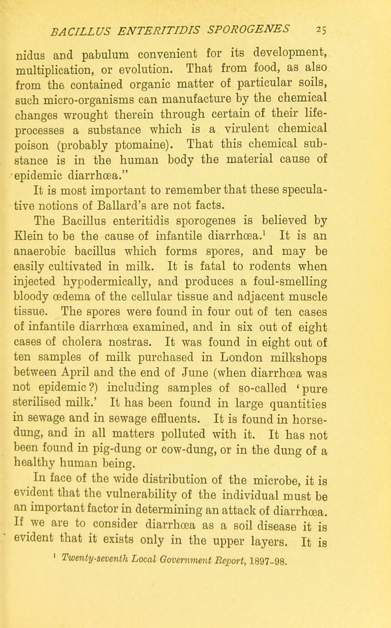 nidus and pabulum convenient for its development, multiplication, or evolution. That from food, as also from the contained organic matter of particular soils, such micro-organisms can manufacture by the chemical changes wrought therein through certain of their life- processes a substance which is a virulent chemical poison (probably ptomaine). That this chemical sub- stance is in the human body the material cause of •epidemic diarrhoea. It is most important to remember that these specula- tive notions of Ballard's are not facts. The Bacillus enteritidis sporogenes is believed by Klein to be the cause of infantile diarrhoea.1 It is an anaerobic bacillus which forms spores, and may be easily cultivated in milk. It is fatal to rodents when injected hypodermically, and produces a foul-smelling bloody oedema of the cellular tissue and adjacent muscle tissue. The spores were found in four out of ten cases of infantile diarrhoea examined, and in six out of eight cases of cholera nostras. It was found in eight out of ten samples of milk purchased in London milkshops between April and the end of June (when diarrhoea was not epidemic?) including samples of so-called 'pure sterilised milk.' It has been found in large quantities in sewage and in sewage effluents. It is found in horse- dung, and in all matters polluted with it. It has not been found in pig-dung or cow-dung, or in the dung of a healthy human being. In face of the wide distribution of the microbe, it is evident that the vulnerability of the individual must be an important factor in determining an attack of diarrhoea. If we are to consider diarrhoea as a soil disease it is evident that it exists only in the upper layers. It is 1 Twenty-seventh Local Government Report, 1897-98.