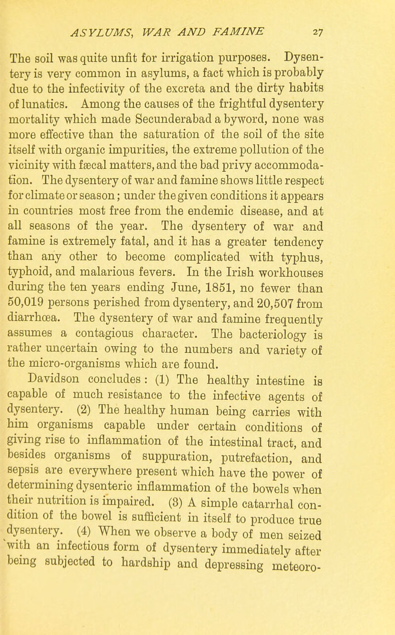 The soil was quite unfit for irrigation purposes. Dysen- tery is very common in asylums, a fact which is probably due to the infectivity of the excreta and the dirty habits of lunatics. Among the causes of the frightful dysentery mortality which made Secunderabad a byword, none was more effective than the saturation of the soil of the site itself with organic impurities, the extreme pollution of the vicinity with faecal matters, and the bad privy accommoda- tion. The dysentery of war and famine shows little respect for climate or season; under the given conditions it appears in countries most free from the endemic disease, and at all seasons of the year. The dysentery of war and famine is extremely fatal, and it has a greater tendency than any other to become complicated with typhus, typhoid, and malarious fevers. In the Irish workhouses during the ten years ending June, 1851, no fewer than 50,019 persons perished from dysentery, and 20,507 from diarrhoea. The dysentery of war and famine frequently assumes a contagious character. The bacteriology is rather uncertain owing to the numbers and variety of the micro-organisms which are found. Davidson concludes : (1) The healthy intestine is capable of much resistance to the infective agents of dysentery. (2) The healthy human being carries with him organisms capable under certain conditions of giving rise to inflammation of the intestinal tract, and besides organisms of suppuration, putrefaction, and sepsis are everywhere present which have the power of determining dysenteric inflammation of the bowels when their nutrition is impaired. (3) A simple catarrhal con- dition of the bowel is sufficient in itself to produce true dysentery. (4) When we observe a body of men seized with an infectious form of dysentery immediately after being subjected to hardship and depressing meteoro-