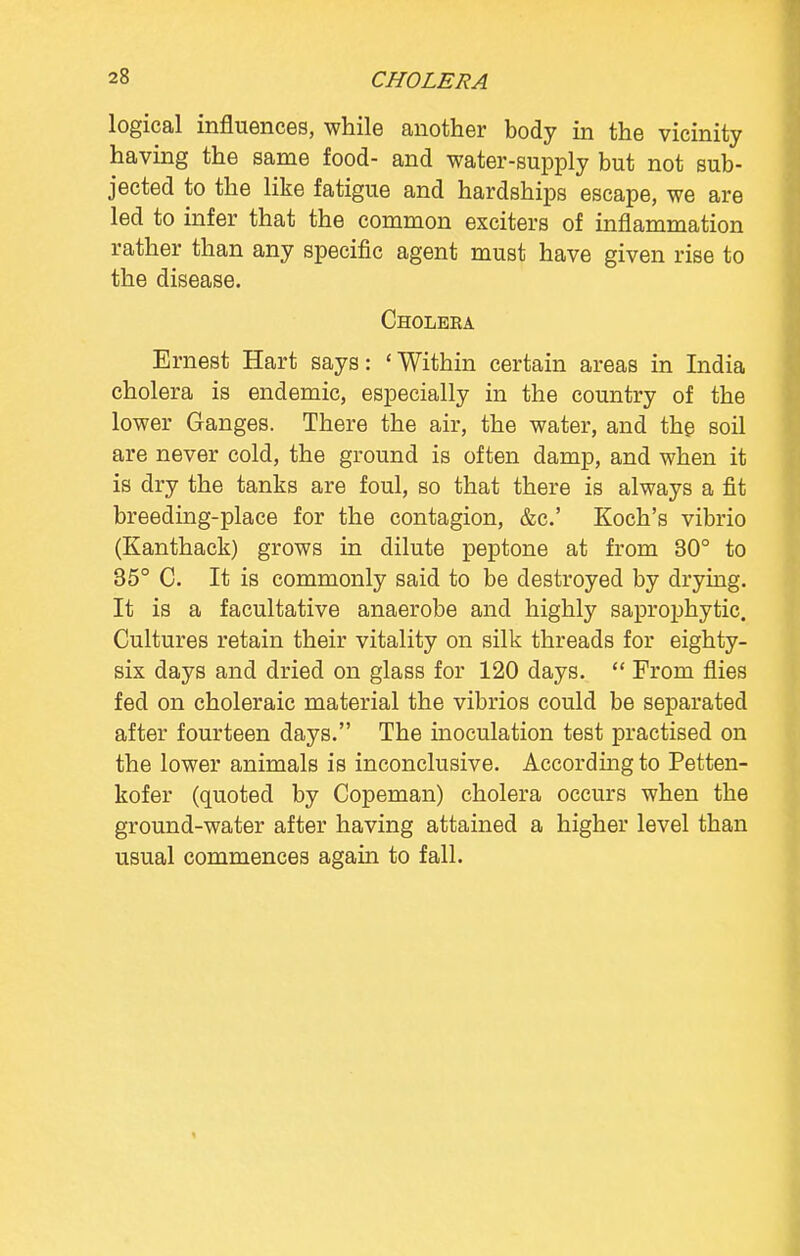 CHOLERA logical influences, while another body in the vicinity having the same food- and water-supply but not sub- jected to the like fatigue and hardships escape, we are led to infer that the common exciters of inflammation rather than any specific agent must have given rise to the disease. Cholera Ernest Hart says: 'Within certain areas in India cholera is endemic, especially in the country of the lower Ganges. There the air, the water, and the soil are never cold, the ground is often damp, and when it is dry the tanks are foul, so that there is always a fit breeding-place for the contagion, &c.' Koch's vibrio (Kanthack) grows in dilute peptone at from 30° to 35° C. It is commonly said to be destroyed by drying. It is a facultative anaerobe and highly saprophytic. Cultures retain their vitality on silk threads for eighty- six days and dried on glass for 120 days.  From flies fed on choleraic material the vibrios could be separated after fourteen days. The inoculation test practised on the lower animals is inconclusive. According to Petten- kofer (quoted by Copeman) cholera occurs when the ground-water after having attained a higher level than usual commences again to fall.