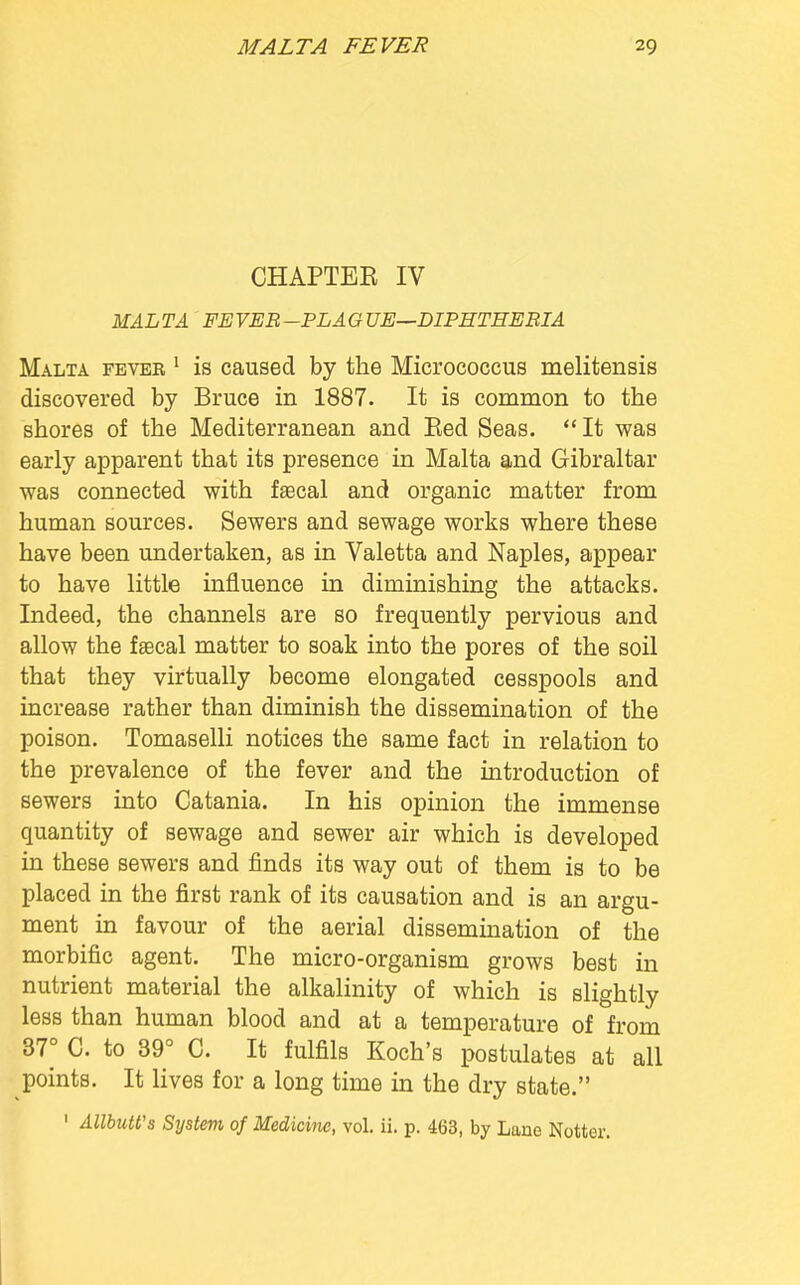 CHAPTER IV MAL TA FE VEB -PLA G UE—DIPHTHEBIA Malta fever 1 is caused by the Micrococcus melitensis discovered by Bruce in 1887. It is common to the shores of the Mediterranean and Eed Seas. It was early apparent that its presence in Malta and Gibraltar was connected with faecal and organic matter from human sources. Sewers and sewage works where these have been undertaken, as in Valetta and Naples, appear to have little influence in diminishing the attacks. Indeed, the channels are so frequently pervious and allow the faecal matter to soak into the pores of the soil that they virtually become elongated cesspools and increase rather than diminish the dissemination of the poison. Tomaselli notices the same fact in relation to the prevalence of the fever and the introduction of sewers into Catania. In his opinion the immense quantity of sewage and sewer air which is developed in these sewers and finds its way out of them is to be placed in the first rank of its causation and is an argu- ment in favour of the aerial dissemination of the morbific agent. The micro-organism grows best in nutrient material the alkalinity of which is slightly less than human blood and at a temperature of from 37° C. to 89° C. It fulfils Koch's postulates at all points. It lives for a long time in the dry state.