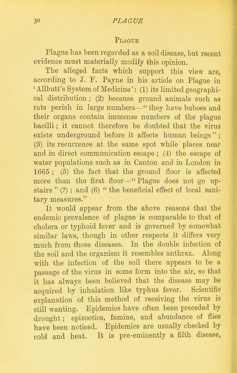 Plague Plague has been regarded as a soil disease, but recent evidence must materially modify this opinion. The alleged facts which support this view are, according to J. F. Payne in his article on Plague in ' Allbutt's System of Medicine': (1) its limited geographi- cal distribution ; (2) because ground animals such as rats perish in large numbers— they have buboes and their organs contain immense numbers of the plague bacilli; it cannot therefore be doubted that the virus exists underground before it affects human beings ; (3) its recurrence at the same spot while places near and in direct communication escape ; (4) the escape of water populations such as in Canton and in London in 1665 ; (5) the fact that the ground floor is affected more than the first floor—Plague does not go up- stairs  (?); and (6)  the beneficial effect of local sani- tary measures. It would appear from the above reasons that the endemic prevalence of plague is comparable to that of cholera or typhoid fever and is governed by somewhat similar laws, though in other respects it differs very much from those diseases. In the double infection of the soil and the organism it resembles anthrax. Along with the infection of the soil there appears to be a passage of the virus in some form into the air, so that it has always been believed that the disease may be acquired by inhalation like typhus fever. Scientific explanation of this method of receiving the virus is still wanting. Epidemics have often been preceded by drought; epizootics, famine, and abundance of flies have been noticed. Epidemics are usually checked by cold and heat- It is pre-eminently a filth disease,