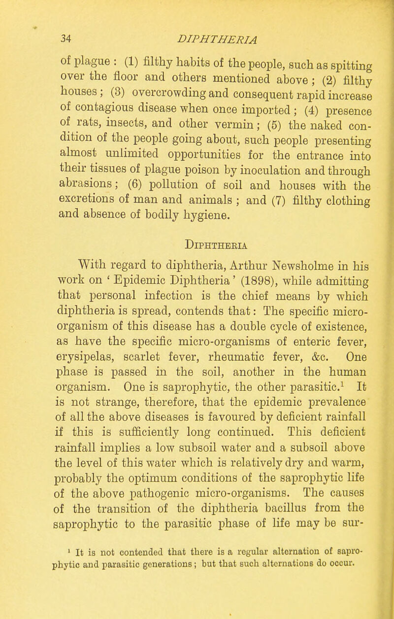 of plague : (1) filthy habits of the people, such as spitting over the floor and others mentioned above ; (2) filthy houses ; (3) overcrowding and consequent rapid increase of contagious disease when once imported ; (4) presence of rats, insects, and other vermin; (5) the naked con- dition of the people going about, such people presenting almost unlimited opportunities for the entrance into their tissues of plague poison by inoculation and through abrasions; (6) pollution of soil and houses with the excretions of man and animals ; and (7) filthy clothing and absence of bodily hygiene. Diphtheria With regard to diphtheria, Arthur Newsholme in his work on ' Epidemic Diphtheria' (1898), while admitting that personal infection is the chief means by which diphtheria is spread, contends that: The specific micro- organism of this disease has a double cycle of existence, as have the specific micro-organisms of enteric fever, erysipelas, scarlet fever, rheumatic fever, &c. One phase is passed in the soil, another in the human organism. One is saprophytic, the other parasitic.1 It is not strange, therefore, that the epidemic prevalence of all the above diseases is favoured by deficient rainfall if this is sufficiently long continued. This deficient rainfall implies a low subsoil water and a subsoil above the level of this water which is relatively dry and warm, probably the optimum conditions of the saprophytic life of the above pathogenic micro-organisms. The causes of the transition of the diphtheria bacillus from the saprophytic to the parasitic phase of life may be sur- 1 It is not contended that there is a regular alternation of sapro- phytic and parasitic generations; but that such alternations do occur.