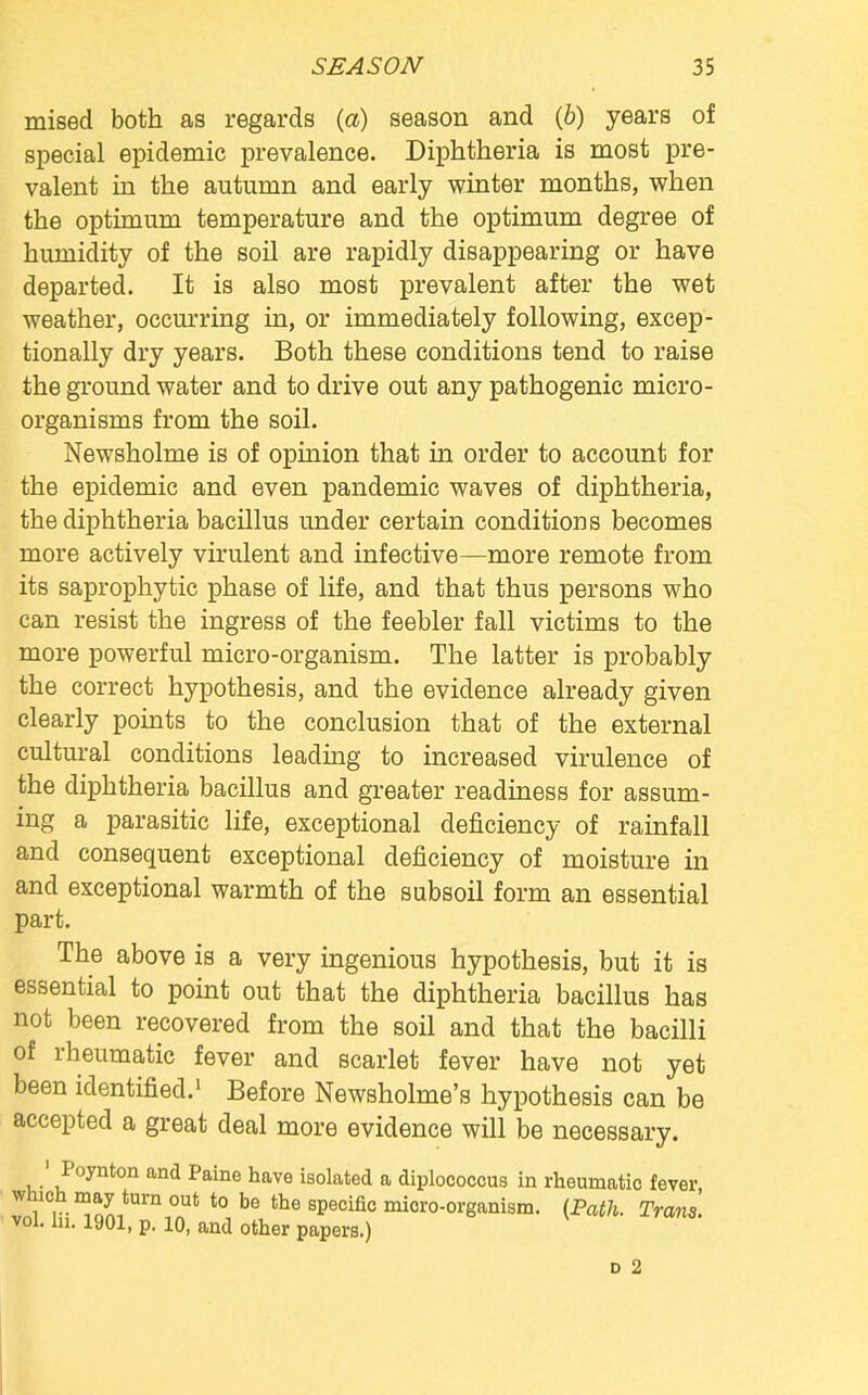 mised both as regards (a) season and (6) years of special epidemic prevalence. Diphtheria is most pre- valent in the autumn and early winter months, when the optimum temperature and the optimum degree of humidity of the soil are rapidly disappearing or have departed. It is also most prevalent after the wet weather, occurring in, or immediately following, excep- tionally dry years. Both these conditions tend to raise the ground water and to drive out any pathogenic micro- organisms from the soil. Newsholme is of opinion that in order to account for the epidemic and even pandemic waves of diphtheria, the diphtheria bacillus under certain conditions becomes more actively virulent and infective—more remote from its saprophytic phase of life, and that thus persons who can resist the ingress of the feebler fall victims to the more powerful micro-organism. The latter is probably the correct hypothesis, and the evidence already given clearly points to the conclusion that of the external cultural conditions leading to increased virulence of the diphtheria bacillus and greater readiness for assum- ing a parasitic life, exceptional deficiency of rainfall and consequent exceptional deficiency of moisture in and exceptional warmth of the subsoil form an essential part. The above is a very ingenious hypothesis, but it is essential to point out that the diphtheria bacillus has not been recovered from the soil and that the bacilli of rheumatic fever and scarlet fever have not yet been identified.1 Before Newsholme's hypothesis can be accepted a great deal more evidence will be necessary. 1 Poynton and Paine have isolated a diplococcus in rheumatic fever which may turn out to be the specific micro-organism. {Path. Trans. vol. hi. 1901, p. 10, and other papers.) d 2