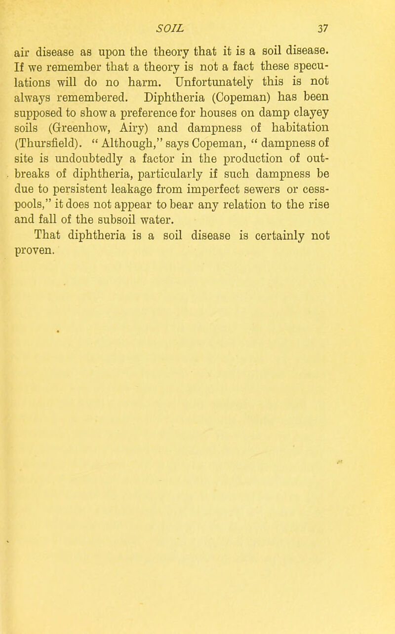 air disease as upon the theory that it is a soil disease. If we remember that a theory is not a fact these specu- lations will do no harm. Unfortunately this is not always remembered. Diphtheria (Copeman) has been supposed to show a preference for houses on damp clayey soils (Greenhow, Airy) and dampness of habitation (Thursfield).  Although, says Copeman,  dampness of site is undoubtedly a factor in the production of out- breaks of diphtheria, particularly if such dampness be due to persistent leakage from imperfect sewers or cess- pools, it does not appear to bear any relation to the rise and fall of the subsoil water. That diphtheria is a soil disease is certainly not proven.