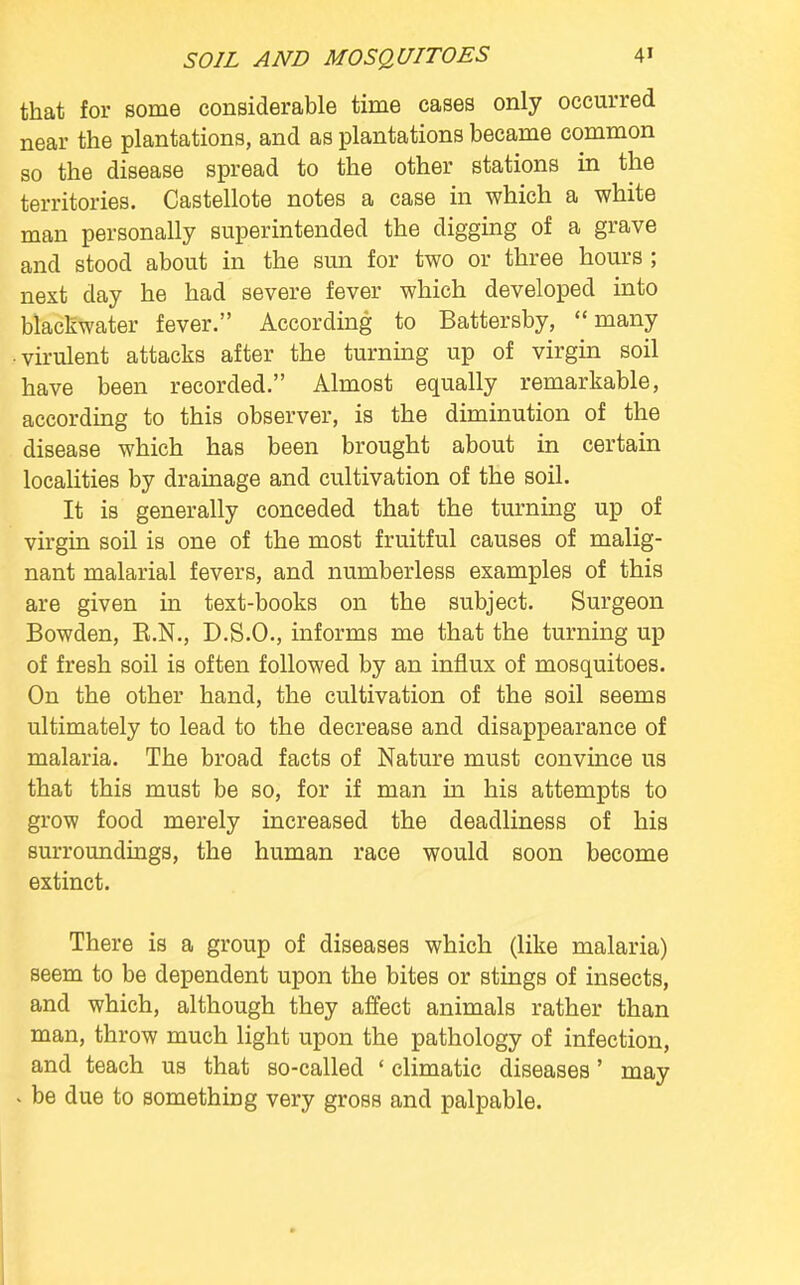 that for some considerable time cases only occurred near the plantations, and as plantations became common so the disease spread to the other stations in the territories. Castellote notes a case in which a white man personally superintended the digging of a grave and stood about in the sun for two or three hours ; nest day he had severe fever which developed into blackwater fever. According to Battersby, many • virulent attacks after the turning up of virgin soil have been recorded. Almost equally remarkable, according to this observer, is the diminution of the disease which has been brought about in certain localities by drainage and cultivation of the soil. It is generally conceded that the turning up of virgin soil is one of the most fruitful causes of malig- nant malarial fevers, and numberless examples of this are given in text-books on the subject. Surgeon Bowden, B.N., D.S.O., informs me that the turning up of fresh soil is often followed by an influx of mosquitoes. On the other hand, the cultivation of the soil seems ultimately to lead to the decrease and disappearance of malaria. The broad facts of Nature must convince us that this must be so, for if man in his attempts to grow food merely increased the deadliness of his surroundings, the human race would soon become extinct. There is a group of diseases which (like malaria) seem to be dependent upon the bites or stings of insects, and which, although they affect animals rather than man, throw much light upon the pathology of infection, and teach us that so-called ' climatic diseases' may \ be due to something very gross and palpable.