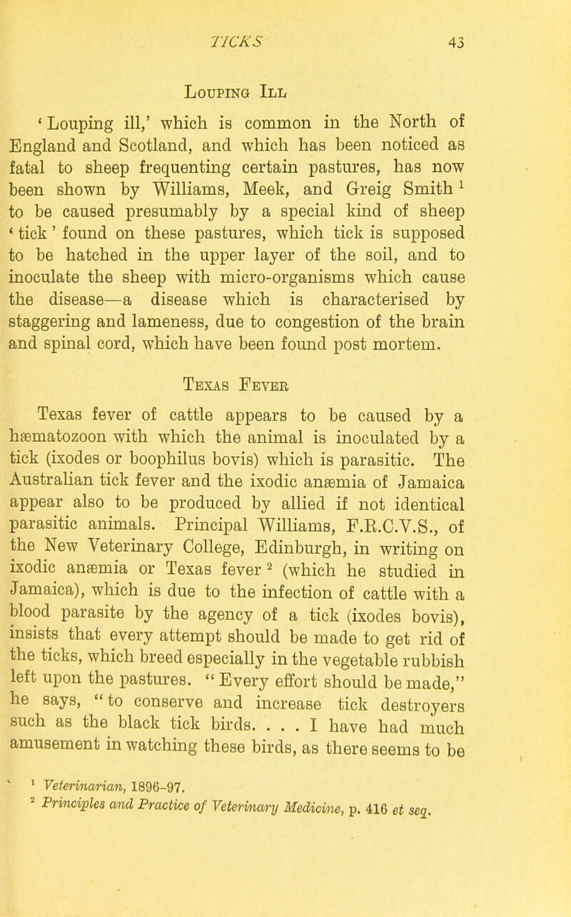 Looting III 'Louping ill,' which is common in the North of England and Scotland, and which has been noticed as fatal to sheep frequenting certain pastures, has now been shown by Williams, Meek, and Greig Smith1 to be caused presumably by a special kind of sheep ' tick' found on these pastures, which tick is supposed to be hatched in the upper layer of the soil, and to inoculate the sheep with micro-organisms which cause the disease—a disease which is characterised by staggering and lameness, due to congestion of the brain and spinal cord, which have been found post mortem. Texas Fever Texas fever of cattle appears to be caused by a hfematozoon with which the animal is inoculated by a tick (ixodes or boophilus bovis) which is parasitic. The Australian tick fever and the ixodic anaemia of Jamaica appear also to be produced by allied if not identical parasitic animals. Principal Williams, F.K.C.V.S., of the New Veterinary College, Edinburgh, in writing on ixodic anaemia or Texas fever2 (which he studied in Jamaica), which is due to the infection of cattle with a blood parasite by the agency of a tick (ixodes bovis), insists that every attempt should be made to get rid of the ticks, which breed especially in the vegetable rubbish left upon the pastures.  Every effort should be made, he says, to conserve and increase tick destroyers such as the black tick birds. ... I have had much amusement in watching these birds, as there seems to be 1 Veterinarian, 1896-97. 2 Principles and Practice of Veterinary Medicine, p. 416 et