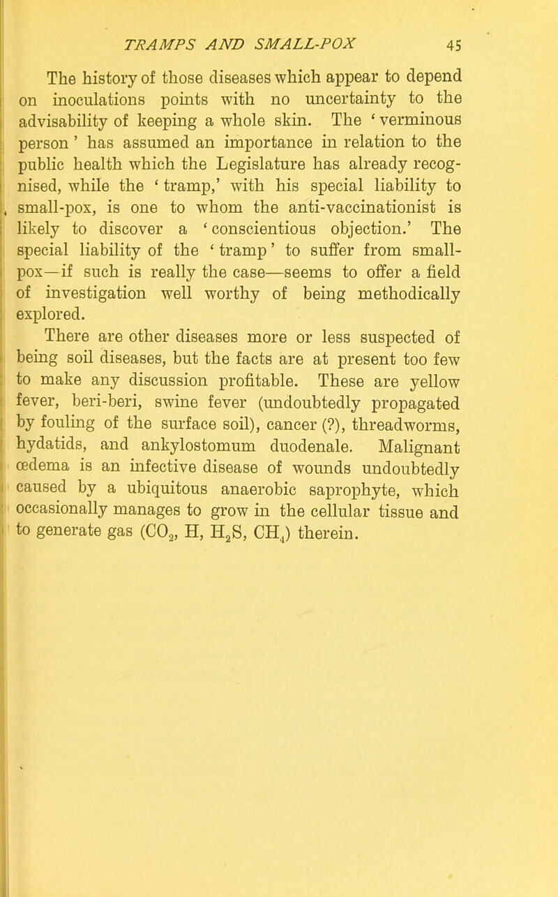 The history of those diseases which appear to depend on inoculations points with no uncertainty to the advisability of keeping a whole skin. The ' verminous person' has assumed an importance in relation to the public health which the Legislature has already recog- nised, while the ' tramp,' with his special liability to small-pox, is one to whom the anti-vaccinationist is likely to discover a ' conscientious objection.' The special liability of the ' tramp' to suffer from small- pox—if such is really the case—seems to offer a field of investigation well worthy of being methodically explored. There are other diseases more or less suspected of being soil diseases, but the facts are at present too few to make any discussion profitable. These are yellow fever, beri-beri, swine fever (undoubtedly propagated by fouling of the surface soil), cancer (?), threadworms, hydatids, and ankylostomum duodenale. Malignant cedema is an infective disease of wounds undoubtedly caused by a ubiquitous anaerobic saprophyte, which occasionally manages to grow in the cellular tissue and to generate gas (C02, H, H2S, CH4) therein.