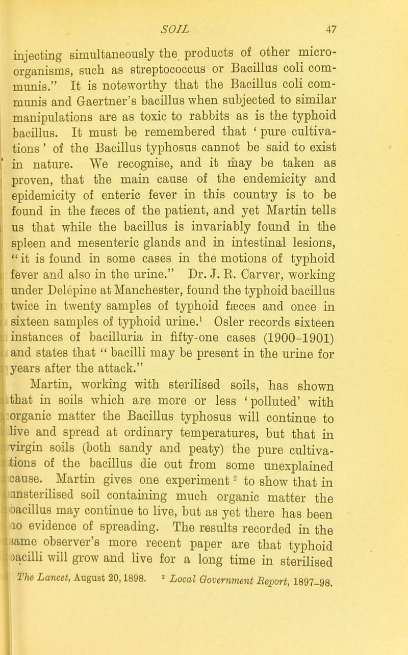 injecting simultaneously the products of other micro- organisms, such as streptococcus or Bacillus coli com- munis. It is noteworthy that the Bacillus coli com- munis and Gaertner's bacillus when subjected to similar manipulations are as toxic to rabbits as is the typhoid bacillus. It must be remembered that ' pure cultiva- tions ' of the Bacillus typhosus cannot be said to exist .' in nature. We recognise, and it may be taken as proven, that the main cause of the endemicity and epidemicity of enteric fever in this country is to be found in the faeces of the patient, and yet Martin tells , us that while the bacillus is invariably found in the spleen and mesenteric glands and in intestinal lesions, <  it is found in some cases in the motions of typhoid fever and also in the urine. Dr. J. K. Carver, working under Delepine at Manchester, found the typhoid bacillus i twice in twenty samples of typhoid faeces and once in sixteen samples of typhoid urine.1 Osier records sixteen i instances of bacilluria in fifty-one cases (1900-1901) and states that  bacilli may be present hi the urine for years after the attack. Martin, working with sterilised soils, has shown I that in soils which are more or less ' polluted' with organic matter the Bacillus typhosus will continue to live and spread at ordinary temperatures, but that in virgin soils (both sandy and peaty) the pure cultiva- tions of the bacillus die out from some unexplained ii cause. Martin gives one experiment2 to show that in msterilised soil containing much organic matter the oacillus may continue to live, but as yet there has been 10 evidence of spreading. The results recorded in the same observer's more recent paper are that typhoid >acilli will grow and live for a long time in sterilised j The Lancet, August 20,1898. 5 Local Government Report 1897 98 1