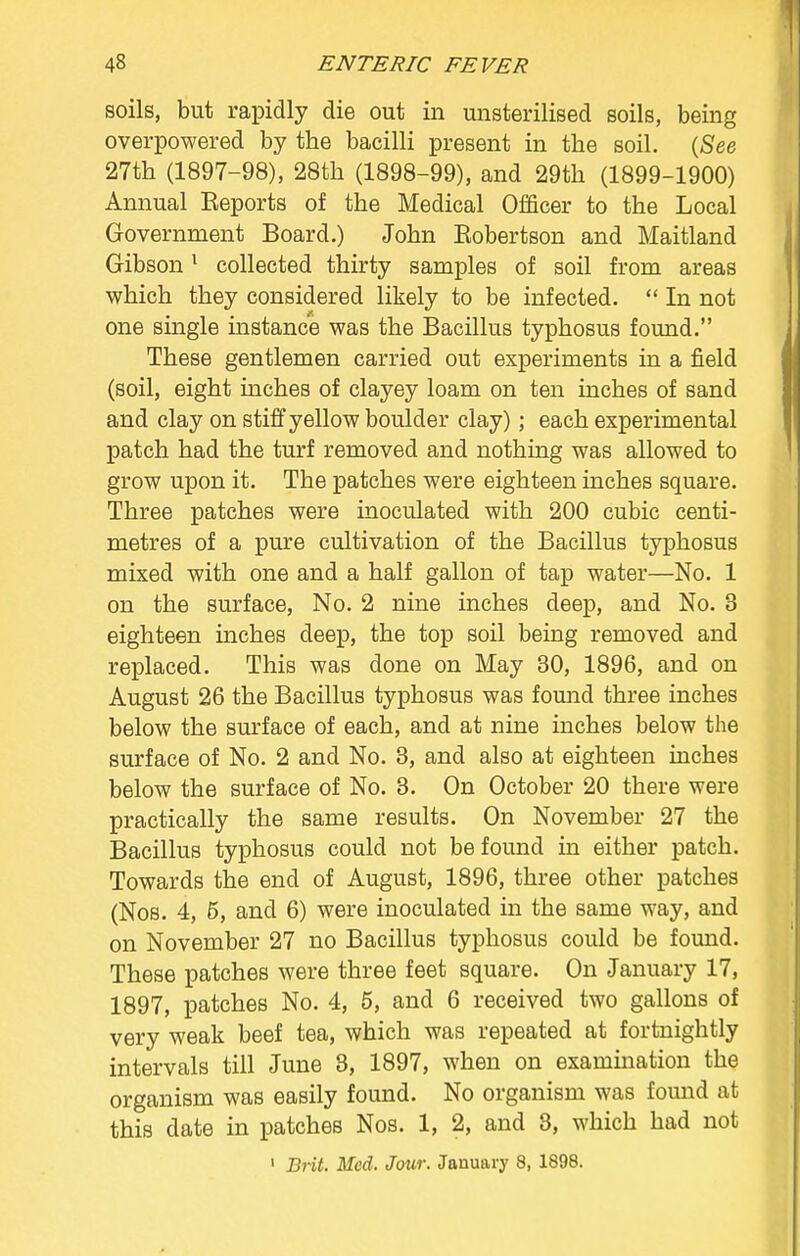 soils, but rapidly die out in unsterilised soils, being overpowered by the bacilli present in the soil. (See 27th (1897-98), 28th (1898-99), and 29th (1899-1900) Annual Keports of the Medical Officer to the Local Government Board.) John Kobertson and Maitland Gibson1 collected thirty samples of soil from areas which they considered likely to be infected.  In not one single instance was the Bacillus typhosus found. These gentlemen carried out experiments in a field (soil, eight inches of clayey loam on ten inches of sand and clay on stiff yellow boulder clay); each experimental patch had the turf removed and nothing was allowed to grow upon it. The patches were eighteen inches square. Three patches were inoculated with 200 cubic centi- metres of a pure cultivation of the Bacillus typhosus mixed with one and a half gallon of tap water—No. 1 on the surface, No. 2 nine inches deep, and No. 3 eighteen inches deep, the top soil being removed and replaced. This was done on May 30, 1896, and on August 26 the Bacillus typhosus was found three inches below the surface of each, and at nine inches below the surface of No. 2 and No. 3, and also at eighteen inches below the surface of No. 3. On October 20 there were practically the same results. On November 27 the Bacillus typhosus could not be found in either patch. Towards the end of August, 1896, three other patches (Nos. 4, 5, and 6) were inoculated in the same way, and on November 27 no Bacillus typhosus could be found. These patches were three feet square. On January 17, 1897, patches No. 4, 5, and 6 received two gallons of very weak beef tea, which was repeated at fortnightly intervals till June 8, 1897, when on examination the organism was easily found. No organism was found at this date in patches Nos. 1, 2, and 3, which had not 1 Brit. Med. Jour. January 8, 1898.