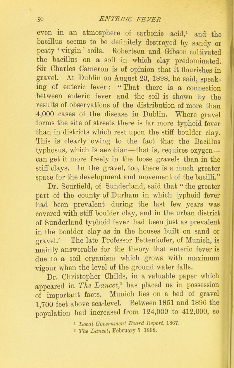 even in an atmosphere of carbonic acid,1 and the bacillus seems to be definitely destroyed by sandy or peaty « virgin ' soils. Eobertson and Gibson cultivated the bacillus on a soil in which clay predominated. Sir Charles Cameron is of opinion that it flourishes in gravel. At Dublin on August 23, 1898, he said, speak- ing of enteric fever :  That there is a connection between enteric fever and the soil is shown by the results of observations of the distribution of more than 4,000 cases of the disease in Dublin. Where gravel forms the site of streets there is far more typhoid fever than in districts which rest upon the stiff boulder clay. This is clearly owing to the fact that the Bacillus typhosus, which is aerobian—that is, requires oxygen— can get it more freely in the loose gravels than in the stiff clays. In the gravel, too, there is a much greater space for the development and movement of the bacilli. Dr. Scurfield, of Sunderland, said that  the greater part of the county of Durham in which typhoid fever had been prevalent during the last few years was covered with stiff boulder clay, and in the urban district of Sunderland typhoid fever had been just as prevalent in the boulder clay as in the houses built on sand or gravel.' The late Professor Pettenkofer, of Munich, is mainly answerable for the theory that enteric fever is due to a soil organism which grows with maximum vigour when the level of the ground water falls. Dr. Christopher Childs, in a valuable paper which appeared in The Lancet? has placed us in possession of important facts. Munich lies on a bed of gravel 1,700 feet above sea-level. Between 1851 and 1896 the population had increased from 124,000 to 412,000, so 1 Local Government Board Report, 1867. • Tlie Lancet, February 5 1898.