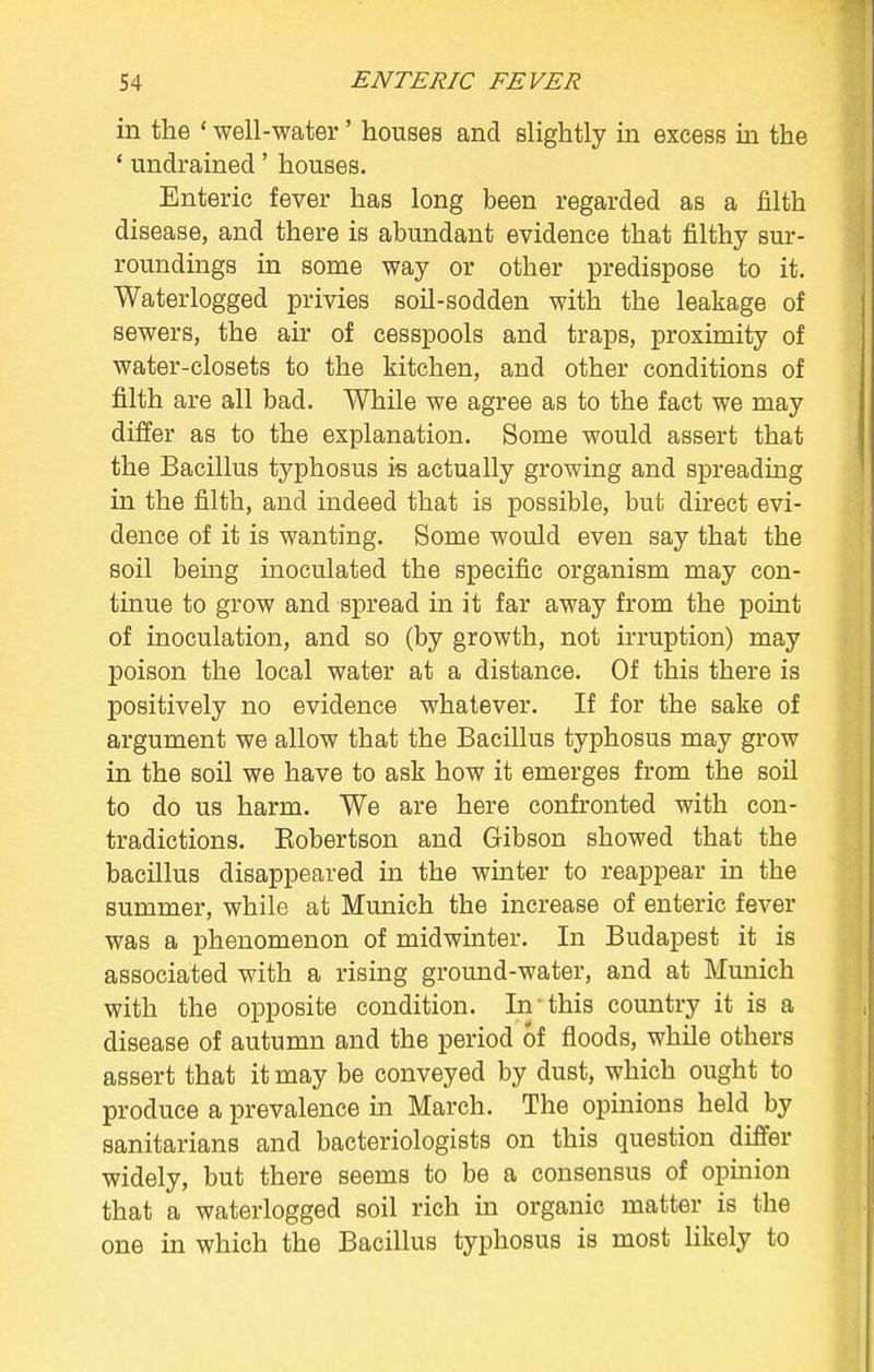 in the ' well-water' houses and slightly in excess in the ' undrained' houses. Enteric fever has long been regarded as a filth disease, and there is abundant evidence that filthy sur- roundings in some way or other predispose to it. Waterlogged privies soil-sodden with the leakage of sewers, the air of cesspools and traps, proximity of water-closets to the kitchen, and other conditions of filth are all bad. While we agree as to the fact we may differ as to the explanation. Some would assert that the Bacillus typhosus is actually growing and spreading in the filth, and indeed that is possible, but direct evi- dence of it is wanting. Some would even say that the soil being inoculated the specific organism may con- tinue to grow and spread in it far away from the point of inoculation, and so (by growth, not irruption) may poison the local water at a distance. Of this there is positively no evidence whatever. If for the sake of argument we allow that the Bacillus typhosus may grow in the soil we have to ask how it emerges from the soil to do us harm. We are here confronted with con- tradictions. Kobertson and Gibson showed that the bacillus disappeared in the winter to reappear in the summer, while at Munich the increase of enteric fever was a phenomenon of midwinter. In Budapest it is associated with a rising ground-water, and at Munich with the opposite condition. In this country it is a disease of autumn and the period of floods, while others assert that it may be conveyed by dust, which ought to produce a prevalence in March. The opinions held by sanitarians and bacteriologists on this question differ widely, but there seems to be a consensus of opinion that a waterlogged soil rich in organic matter is the one in which the Bacillus typhosus is most likely to