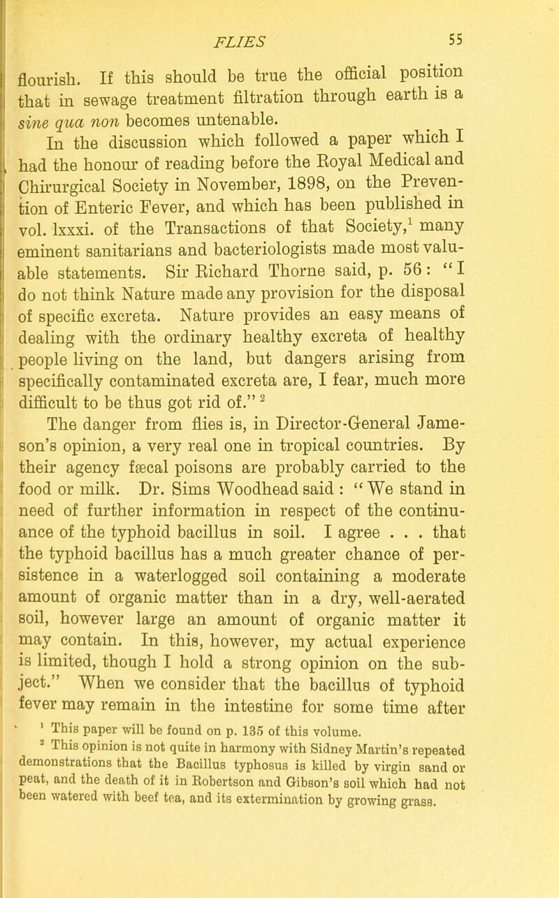 FLIES flourish. If this should be true the official position that in sewage treatment filtration through earth is a sine qua non becomes untenable. In the discussion which followed a paper which I had the honour of reading before the Koyal Medical and Chirurgical Society in November, 1898, on the Preven- tion of Enteric Fever, and which has been published in vol. lxxxi. of the Transactions of that Society,1 many eminent sanitarians and bacteriologists made most valu- able statements. Sir Kichard Thorne said, p. 56 : I do not think Nature made any provision for the disposal of specific excreta. Nature provides an easy means of dealing with the ordinary healthy excreta of healthy people living on the land, but dangers arising from specifically contaminated excreta are, I fear, much more difficult to be thus got rid of.2 The danger from flies is, in Director-General Jame- son's opinion, a very real one in tropical countries. By their agency fsecal poisons are probably carried to the food or milk. Dr. Sims Woodhead said :  We stand in need of further information in respect of the continu- ance of the typhoid bacillus in soil. I agree . . . that the typhoid bacillus has a much greater chance of per- sistence in a waterlogged soil containing a moderate amount of organic matter than in a dry, well-aerated soil, however large an amount of organic matter it may contain. In this, however, my actual experience is limited, though I hold a strong opinion on the sub- ject. When we consider that the bacillus of typhoid fever may remain in the intestine for some time after 1 This paper will be found on p. 135 of this volume. 2 This opinion is not quite in harmony with Sidney Martin's repeated demonstrations that the Bacillus typhosus is killed by virgin sand or peat, and the death of it in Eobertson and Gibson's soil which had not been watered with beef tea, and its extermination by growing grass.