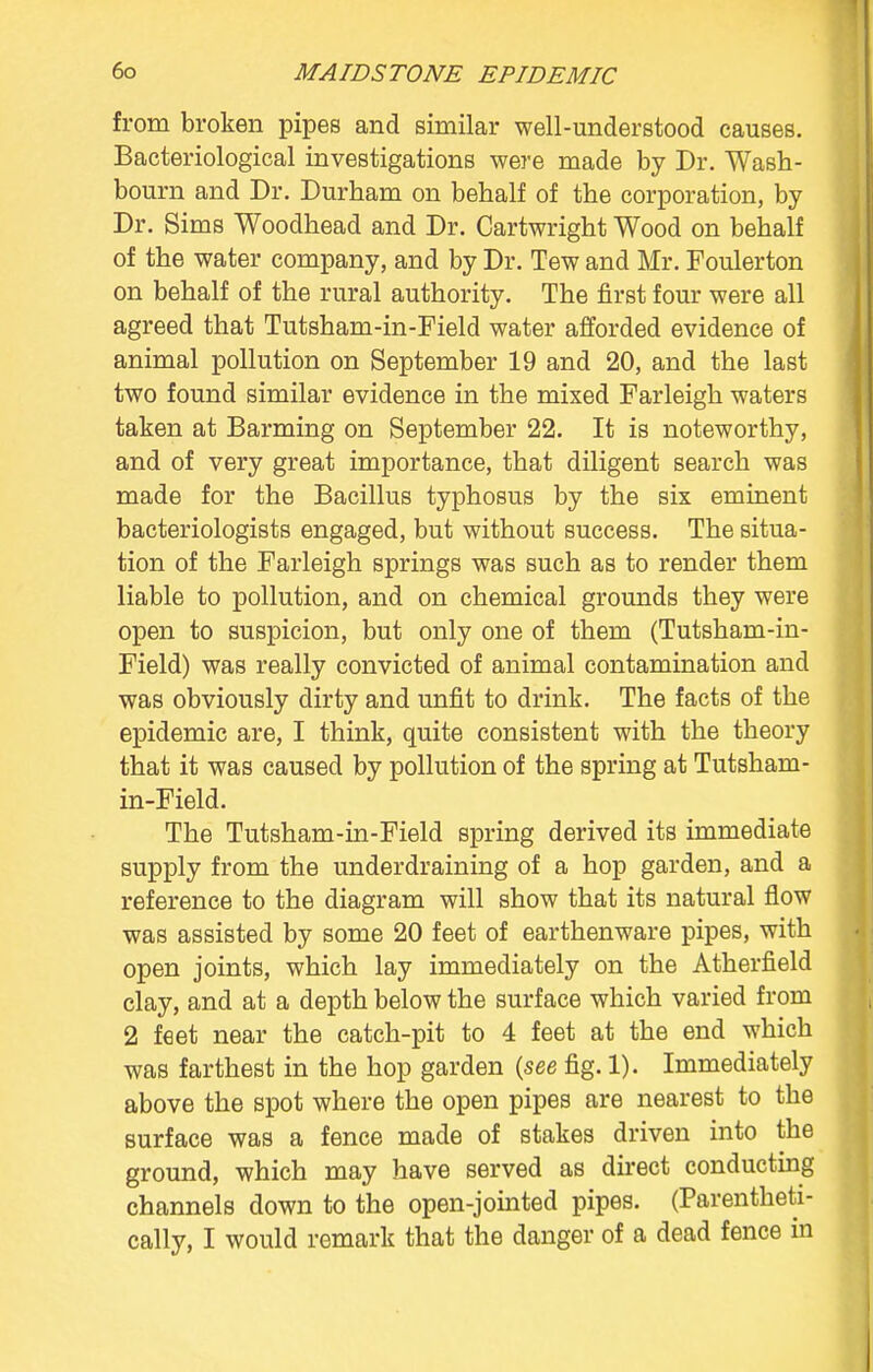 from broken pipes and similar well-understood causes. Bacteriological investigations were made by Dr. Wash- bourn and Dr. Durham on behalf of the corporation, by Dr. Sims Woodhead and Dr. Cartwright Wood on behalf of the water company, and by Dr. Tew and Mr. Foulerton on behalf of the rural authority. The first four were all agreed that Tutsham-in-Field water afforded evidence of animal pollution on September 19 and 20, and the last two found similar evidence in the mixed Farleigh waters taken at Banning on September 22. It is noteworthy, and of very great importance, that diligent search was made for the Bacillus typhosus by the six eminent bacteriologists engaged, but without success. The situa- tion of the Farleigh springs was such as to render them liable to pollution, and on chemical grounds they were open to suspicion, but only one of them (Tutsham-in- Field) was really convicted of animal contamination and was obviously dirty and unfit to drink. The facts of the epidemic are, I think, quite consistent with the theory that it was caused by pollution of the spring at Tutsham- in-Field. The Tutsham-in-Field spring derived its immediate supply from the underdraining of a hop garden, and a reference to the diagram will show that its natural flow was assisted by some 20 feet of earthenware pipes, with open joints, which lay immediately on the Atherfield clay, and at a depth below the surface which varied from 2 feet near the catch-pit to 4 feet at the end which was farthest in the hop garden {see fig. 1). Immediately above the spot where the open pipes are nearest to the surface was a fence made of stakes driven into the ground, which may have served as direct conducting channels down to the open-jointed pipes. (Parentheti- cally, I would remark that the danger of a dead fence in