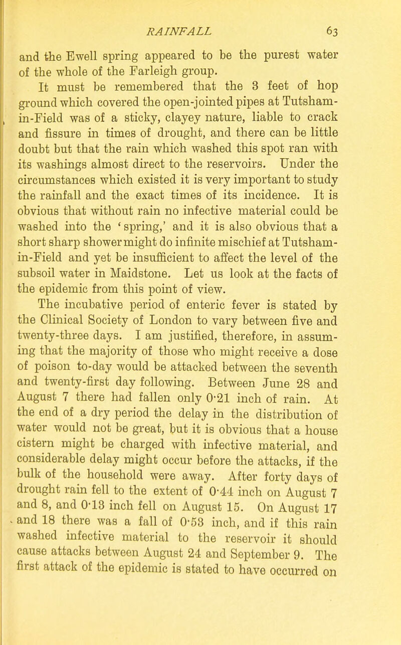 and the Ewell spring appeared to be the purest water of the whole of the Farleigh group. It must be remembered that the 3 feet of hop ground which covered the open-jointed pipes at Tutsham- in-Field was of a sticky, clayey nature, liable to crack and fissure in times of drought, and there can be little doubt but that the rain which washed this spot ran with its washings almost direct to the reservoirs. Under the circumstances which existed it is very important to study the rainfall and the exact times of its incidence. It is obvious that without rain no infective material could be washed into the ' spring,' and it is also obvious that a short sharp shower might do infinite mischief at Tutsham- in-Field and yet be insufficient to affect the level of the subsoil water in Maidstone. Let us look at the facts of the epidemic from this point of view. The incubative period of enteric fever is stated by the Clinical Society of London to vary between five and twenty-three days. I am justified, therefore, in assum- ing that the majority of those who might receive a dose of poison to-day would be attacked between the seventh and twenty-first day following. Between June 28 and August 7 there had fallen only 0*21 inch of rain. At the end of a dry period the delay in the distribution of water would not be great, but it is obvious that a house cistern might be charged with infective material, and considerable delay might occur before the attacks, if the bulk of the household were away. After forty days of drought rain fell to the extent of 0*44 inch on August 7 and 8, and 0-13 inch fell on August 15. On August 17 \ and 18 there was a fall of 0*53 inch, and if this rain washed infective material to the reservoir it should cause attacks between August 24 and September 9. The first attack of the epidemic is stated to have occurred on