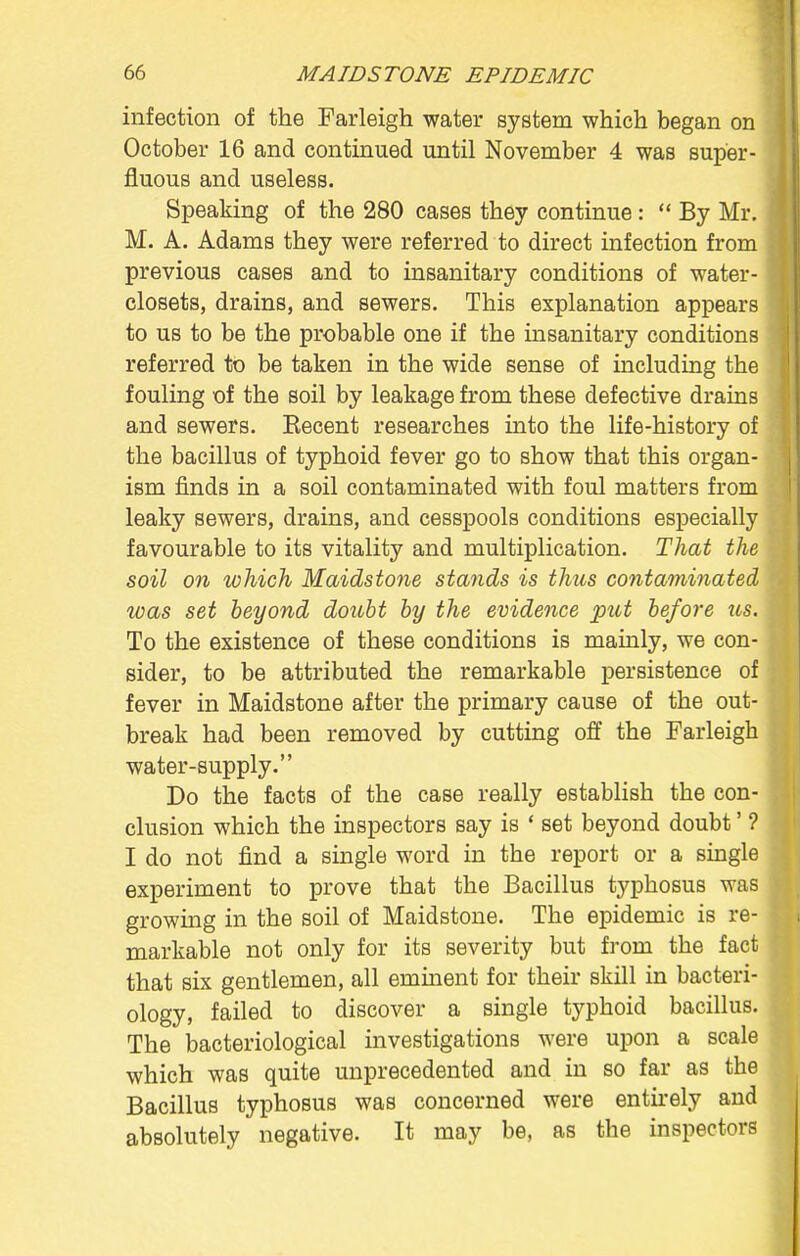 infection of the Farleigh water system which began on October 16 and continued until November 4 was super- fluous and useless. Speaking of the 280 cases they continue :  By Mr. M. A. Adams they were referred to direct infection from previous cases and to insanitary conditions of water- closets, drains, and sewers. This explanation appears to us to be the probable one if the insanitary conditions referred to be taken in the wide sense of including the fouling of the soil by leakage from these defective drains and sewers. Recent researches into the life-history of the bacillus of typhoid fever go to show that this organ- ism finds in a soil contaminated with foul matters from leaky sewers, drains, and cesspools conditions especially favourable to its vitality and multiplication. That the soil on which Maidstone stands is thus contaminated icas set beyond doubt by the evidence put before us. To the existence of these conditions is mainly, we con- sider, to be attributed the remarkable persistence of fever in Maidstone after the primary cause of the out- break had been removed by cutting off the Farleigh water-supply. Do the facts of the case really establish the con- clusion which the inspectors say is ' set beyond doubt' ? I do not find a single word in the report or a single experiment to prove that the Bacillus typhosus was growing in the soil of Maidstone. The epidemic is re- markable not only for its severity but from the fact that six gentlemen, all eminent for their skill in bacteri- ology, failed to discover a single typhoid bacillus. The bacteriological investigations were upon a scale which was quite unprecedented and in so far as the Bacillus typhosus was concerned were entirely and absolutely negative. It may be, as the inspectors