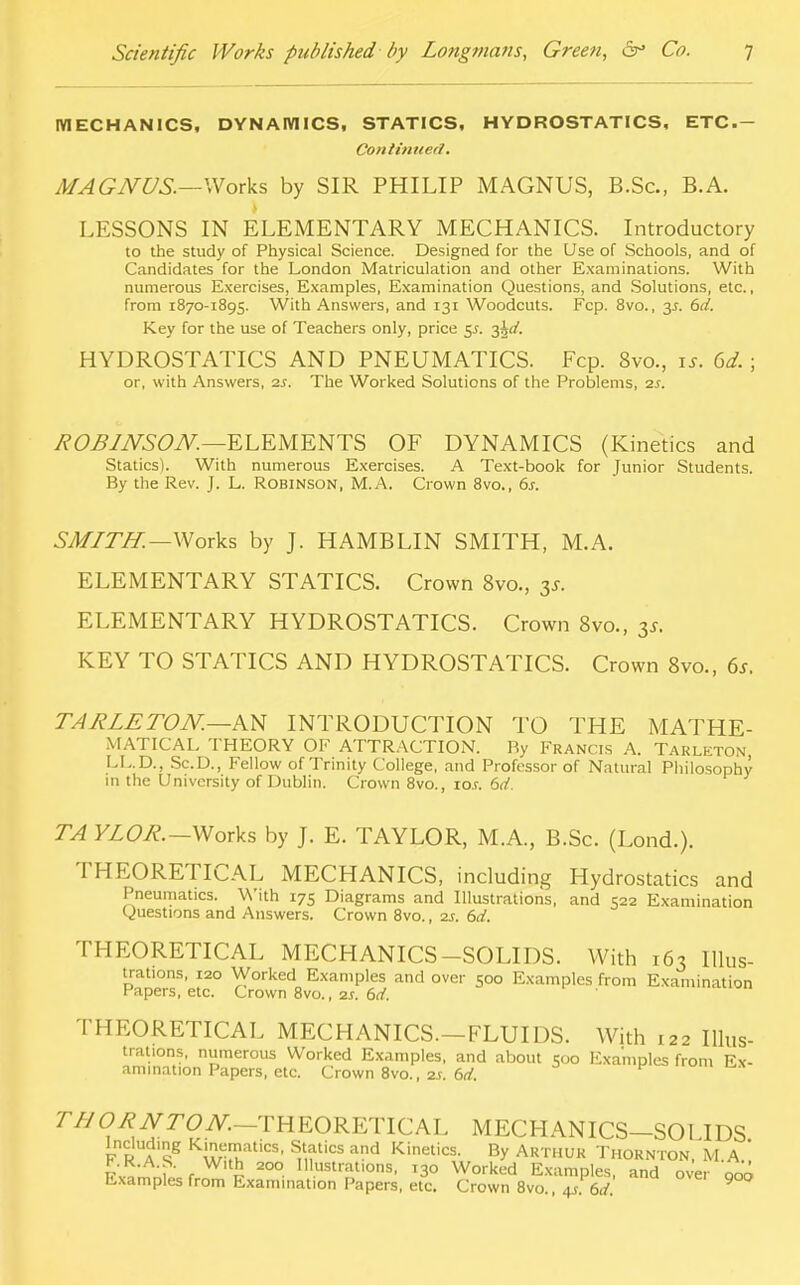 MECHANICS, DYNAMICS, STATICS, HYDROSTATICS, ETC- Contimied. MAGNUS.—Works by SIR PHILIP MAGNUS, B.Sc, B.A. LESSONS IN ELEMENTARY MECHANICS. Introductory to the study of Physical Science. Designed for the Use of Schools, and of Candidates for the London Matriculation and other Examinations. With numerous Exercises, Examples, Examination Questions, and Solutions, etc., from 1870-1895. With Answers, and 131 Woodcuts. Fcp. 8vo., y- Key for the use of Teachers only, price 5.5. 3^/. HYDROSTATICS AND PNEUMATICS. Fcp. 8vo., is. 6d. ; or, with Answers, 2s. The Worked Solutions of the Problems, 2s. R0B1NS0N.—ELEMENTS OF DYNAMICS (Kinetics and Statics). With numerous Exercises. A Text-book for Junior Students. By the Rev. J. L. Robinson, M.A. Crown 8vo., 6s. SMITH.—Works by J. HAMBLIN SMITH, M.A. ELEMENTARY STATICS. Crown 8vo., y. ELEMENTARY HYDROSTATICS. Crown 8vo., y. KEY TO STATICS AND HYDROSTATICS. Crown 8vo., 6s. TARLE TON.—AN INTRODUCTION TO THE MATHE- MATICAL THEORY OF ATTRACTION. Ry Francis A. TARLETON LL.D., Sc.D., Fellow of Trinity College, and Professor of Natural Philosophy in the University of Dublin. Crown 8vo., ro.r. 6d. TA YLOR.-Works by J. E. TAYLOR, M.A., B.Sc. (Lond.). THEORETICAL MECHANICS, including Hydrostatics and Pneumatics. With 175 Diagrams and Illustrations, and 522 Examination Questions and Answers. Crown 8vo., 2s. 6d. THEORETICAL MECHANICS-SOLIDS. With 163 Illus- trations, 120 Worked Examples and over Soo Examples from Examination Papers, etc. Crown 8vo., zs. 6d. THEORETICAL MECHANICS—FLUIDS. With 122 Illus- trations, numerous Worked Examples, and about Soo Examples from Ex- amination Papers, etc. Crown 8vo., 2s. 6d. r//O^NTON- THEORETICAL MECHANICS-SOLIDS Including Kinematics, Statics and Kinetics. By Arthur Thornton, M.A.' Pv«™;u r £ 200 m«*?K»». 130 Worked Examples, and over qoo Examples from Examination Papers, etc. Crown 8vo 4/6d