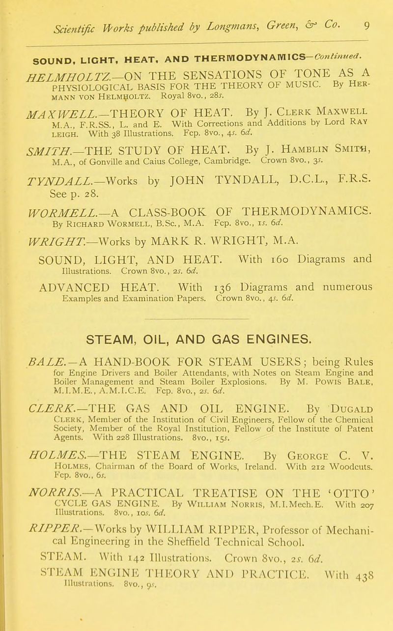 SOUND, LIGHT, HEAT. AND THERMODYNAIWICS— HELMHOLTZ.—ON THE SENSATIONS OF TONE AS A PHYSIOLOGICAL BASIS FOR THE THEORY OF MUSIC. By Her- mann von Helmholtz. Royal 8vo., 28J. MAXWELL.—THEORY OF HEAT. By J. Clerk Maxwell M.A., F.R.SS., L. and E. With Corrections and Additions by Lord Ray leigh. With 38 Illustrations. Fcp. 8vo., 4s. 6d. SMLTH.—THE STUDY OF HEAT. By J. Hamblin Smith, M.A., of Gonville and Caius College, Cambridge. Crown 8vo., y. TYNDALL.— Works by JOHN TYNDALL, D.C.L., F.R.S. See p. 28. WORMELL. —A CLASS-BOOK OF THERMODYNAMICS. By Richard Wormell, B.Sc, M.A. Fcp. 8vo., is. 6d. WRLGHT.—Works by MARK R. WRIGHT, M.A. SOUND, LIGHT, AND HEAT. With 160 Diagrams and Illustrations. Crown 8vo., 2s. 6d. ADVANCED HEAT. With 136 Diagrams and numerous Examples and Examination Papers. Crown 8vo., 4s. 6d. STEAM, OIL, AND GAS ENGINES. BALE.-A HAND-BOOK FOR STEAM USERS; being Rules for Engine Drivers and Boiler Attendants, with Notes on Steam Engine and Boiler Management and Steam Boiler Explosions. By M. Powis Bale, M.I.M.E., A.M.I.C.E. Fcp. 8vo., 2s. 6d. CLERK.—THE GAS AND OIL ENGINE. By Dugald CLERK, Member of the Institution of Civil Engineers, Fellow of the Chemical Society, Member of the Royal Institution, Fellow of the Institute of Patent Agents. With 228 Illustrations. 8vo., 15J. HOLMES.—THE STEAM ENGINE. By George C. V. Holmes, Chairman of the Board of Works, Ireland. With 212 Woodcuts. Fcp. 8vo., 6s. NORRIS.—A PRACTICAL TREATISE ON THE 'OTTO' CYCLE GAS ENGINE. By William Norris, M.I.Mech.E. With 207 Illustrations. 8vo., 10s. 6d. RLPPER.—Works by WILLIAM RIPPER, Professor of Mechani- cal Engineering in the Sheffield Technical School. STEAM. With 142 Illustrations. Crown 8vo., 2s. 6d. STEAM ENGINE THEORY AND PRACTICE. With 438 Illustrations. 8vo., ys.