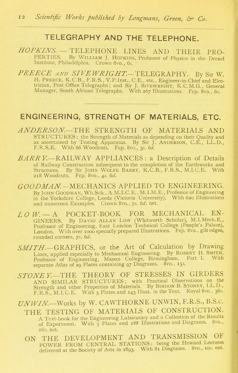 TELEGRAPHY AND THE TELEPHONE. HOPKINS. - - TELEPHONE LINES AND THEIR PRO- PERTIES. By William J. Hopkins, Professor of Physics in the Drexel Institute, Philadelphia. Crown 8vo., 6s. PREECE and SIVE WRIGHT.— TELEGRAPHY. By Sir W. H. Preece, K.C.B., F.R.S., V.P.Inst., C.E., etc., Engineer-in-Chief and Elec- trician, Post Office Telegraphs; and Sir J. Sivewright, K.C.M.G., General Manager, South African Telegraphs. With 267 Illustrations. Fcp. 8vo., 6s. ENGINEERING, STRENGTH OF MATERIALS, ETC. ANDERSON.—THE STRENGTH OF MATERIALS AND STRUCTURES : the Strength of Materials as depending on their Quality and as ascertained by Testing Apparatus. By Sir J. Anderson, C.E., LL.D., F.R.S.E. With 66 Woodcuts. Fcp. 8vo., 3s. 6d. BARR Y.—RAILWAY APPLIANCES: a Description of Details of Railway Construction subsequent to the completion of the Earthworks and Structures. By Sir John Wolfe Barry, K.C.B., F.R.S., M.I.C.E. With 218 Woodcuts. Fcp. 8vo., 4s. 6d. GOODMAN.-MECHANICS APPLIED TO ENGINEERING. By John Goodman, Wh.Sch., A.M.I.C.E., M.I.M.E., Professor of Engineering in the Yorkshire College, Leeds (Victoria University). With 620 Illustrations and numerous Examples. Crown 8vo., ys. 6d. net. £ 0 W. — A POCKET-BOOK FOR MECHANICAL EN- GINEERS. By David Allan Low (Whitworth Scholar), M.I.Mech.E., Professor of Engineering, Fast London Technical College (People's Palace), London. Wi th over 1000 specially prepared Illustrations. Fcp. 8vo., gilt edges, rounded corners, js. 6d. SMITH.—GRAPHICS, or the Art of Calculation by Drawing Lines, applied especially to Mechanical Engineering. By Robert H. Smith, Professor of Engineering, Mason College, Birmingham. Part I. With separate Atlas of 29 Plates containing 97 Diagrams. 8vo., 15*. STONE Y—THE THEORY OF STRESSES IN GIRDERS AND SIMILAR STRUCTURES; with Practical Observations on the Strength and other Properties of Materials. By Bindon B. Stonkv, LL.D., F.R.S., M.I.C.E. With 5 Plates and 143 Illust. in the Text. Royal 8vo., 36.S. UNWIN— Works by W. CAWTHORNE UNWIN, F.R.S., B.S.c. THE TESTING OF MATERIALS OF CONSTRUCTION. A Text-book for the Engineering Laboratory and a Collection of the Results of Experiment. With 5 Plates and 188 Illustrations and Diagrams. 8vo., \6s. net. ON THE DEVELOPMENT AND TRANSMISSION OF POWER FROM CENTRAL STATIONS : being the Howard Lectures delivered at the Society of Arts in 1893. With 81 Diagrams. 8vo., ioj. net.