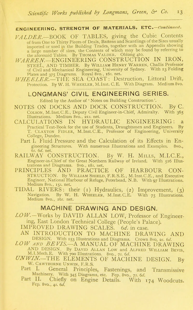 ENGINEERING, STRENGTH OF MATERIALS, ETC .—Continued. FA LDER.—BOOK OF TABLES, giving the Cubic Contents of from One to Thirty Pieces of Deals, Battens and Scantlings of the Sizes usually imported or used [n the Building Trades, together with an Appendix showing a large number of sizes, the Contents of which may be found by referring to the aforesaid Tables. By Thomas Valder. Oblong 4to. WARREN.—ENGINEERING CONSTRUCTION IN IRON, STEEL, AND TIMBER. By William Henry Warren, Challis Professor of Civil and Mechanical Engineering, University of Sydney. With 13 Folding Plates and 375 Diagrams. Royal 8vo., i6f. net. WHEELER.—THE SEA COAST: Destruction, Littoral Drift, Protection. By W. H. Wheeler, M.Inst. C.E. With Diagram. Medium 8vo. LONGMANS' CIVIL ENGINEERING SERIES. Edited by the Author of 1 Notes on Building Construction'. NOTES ON DOCKS AND DOCK CONSTRUCTION. By C. Colson, M.Inst.C.E., Deputy Civil Engineer-in-Chief, Admiralty. With 365 Illustrations. Medium 8vo., 21J. net. CALCULATIONS IN HYDRAULIC ENGINEERING: a Practical Text-Book for the use of Students, Draughtsmen and Engineers. By T. Claxton Fidler, M.Inst.C.E., Professor of Engineering, University College, Dundee. Part I. Fluid Pressure and the Calculation of its Effects in En- gineering Structures. With numerous Illustrations and Examples. 8vo., 6s. 6d. net. RAILWAY CONSTRUCTION. By W. H. Mills, M.I.C.E., Engineer-in-Chief of the Great Northern Railway of Ireland. With 516 Illus- trations and Diagrams. 8vo., i8.r. net. PRINCIPLES AND PRACTICE OF HARBOUR CON- STRUCTION. By William Shield, F.R.S.E., M.Inst.C.E., and Executive Engineer, National Harbour of Refuge, Peterhead, N.B. With 97 Illustrations. Medium 8vo., 15J. net. TIDAL RIVERS: their (i) Hydraulics, (2) Improvement, (3) Navigation. By W. H. Wheeler, M.Inst.C.E. With 75 Illustrations. Medium 8vo., lbs. net. MACHINE DRAWING AND DESIGN. LOW.—Works by DAVID ALLAN LOW, Professor of Engineer- ing, East London Technical College (People's Palace). IMPROVED DRAWING SCALES. 6d. in case. AN INTRODUCTION TO MACHINE DRAWING AND DESIGN. With 153 Illustrations and Diagrams. Crown 8vo, ss. 6d. LOW and BEVLS.—k MANUAL OF MACHINE DRAWING AND DESIGN. By David Allan Low and Alfred William Bkvis, M.I.Mech.E. With 700 Illustrations. 8vo., 7s. 6d. UNWIN.— mK ELEMENTS OF MACHINE DESIGN. By W. Cawthornk Unwin, F.R.S. Part I. General Principles, Fastenings, and Transmissive Machinery. With 345 Diagrams, etc. Fcp. 8vo., 7s. 6d. Part II. Chiefly on Engine Details. With 174 Woodcuts. Fcp. 8vo., 4J. 6d.