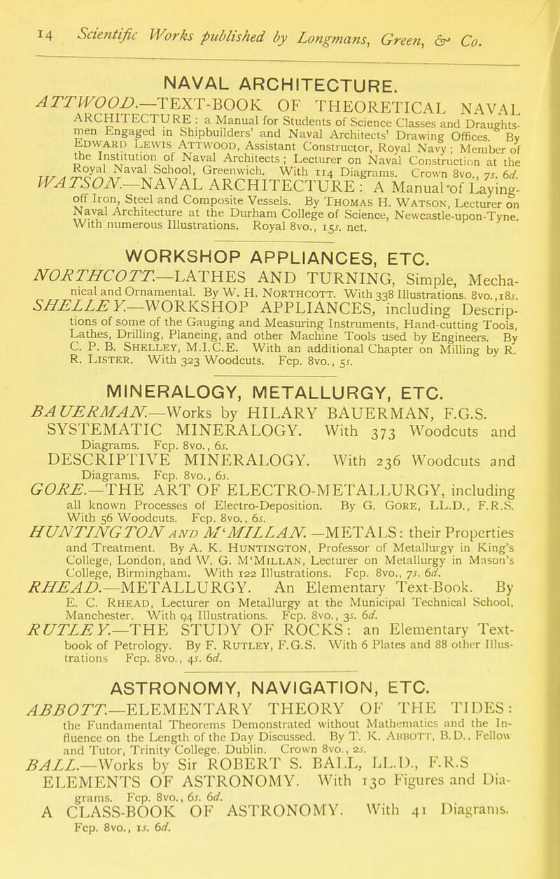 NAVAL ARCHITECTURE. ATTWOOD.—TEXT-BOOK OF THEORETICAL NAVAL ARCHITECTURE : a Manual for Students of Science Classes and Draughts- men Engaged in Shipbuilders' and Naval Architects' Drawing Offices By Edward Lewis Attwood, Assistant Constructor, Royal Navy • Member of the Institution of Naval Architects ; Lecturer on Naval Construction at the rrr , JS?7il Naval School, Greenwich. With 114 Diagrams. Crown 8vo., 7s. 6d WATSON.—NAVAL ARCHITECTURE : A Manual-of Layine- off Iron Steel and Composite Vessels. By Thomas H. Watson, Lecturer on Naval Architecture at the Durham College of Science, Newcastle-upon-Tyne With numerous Illustrations. Royal 8vo., 15J. net. WORKSHOP APPLIANCES, ETC. NORTHCOTT.—LATHES AND TURNING, Simple, Mecha- nical and Ornamental. By W. H. Northcott. With 338 Illustrations. 8vo i8j SHELLE Y.—WORKSHOP APPLIANCES, including Descrip- tions of some of the Gauging and Measuring Instruments, Hand-cutting Tools, Lathes, Drilling, Planeing, and other Machine Tools used by Engineers. By C. P. B. Shelley, M.l.C.E. With an additional Chapter on Milling by R. R. Lister. With 323 Woodcuts. Fcp. 8vo., 5.1. MINERALOGY, METALLURGY, ETC. BA UERMAN.—Works by HILARY BAUERMAN, EG.S. SYSTEMATIC MINERALOGY. With 373 Woodcuts and Diagrams. Fcp. 8vo., 6s. DESCRIPTIVE MINERALOGY. With 236 Woodcuts and Diagrams. Fcp. 8vo., 6j. GORE.—THE ART OF ELECTRO-METALLURGY, including all known Processes of Electro-Deposition. By G. Gore, LL.D., F.R.S. With 56 Woodcuts. Fcp. 8vo., 6s. HUNTINGTONand M< MILL AN. -METALS: their Properties and Treatment. By A. K. Huntington, Professor of Metallurgy in King's College, London, and W. G. M'Millan, Lecturer on Metallurgy in Mason's College, Birmingham. With 122 Illustrations. Fcp. 8vo., ys. 6d. RUE AD.—METALLURGY. An Elementary Text-Book. By E. C. Rhead, Lecturer on Metallurgy at the Municipal Technical School, Manchester. With 94 Illustrations. Fcp. 8vo., y- 6d. RUTLE Y.—THE STUDY OF ROCKS: an Elementary Text- book of Petrology. By F. Rutley, F.G.S. With 6 Plates and 88 other Illus- trations Fcp. 8vo., 4s. 6d. ASTRONOMY, NAVIGATION, ETC. ABBOTT.—ELEMENTARY THEORY OF THE TIDES: the Fundamental Theorems Demonstrated without Mathematics and the In- fluence on the Length of the Day Discussed. By T. K. Ahbott, B.D.. Fellow and Tutor, Trinity College, Dublin. Crown 8vo., 2s. BALL.—Works by Sir ROBERT S. BALL, LL.D., F.R.S ELEMENTS OF ASTRONOMY. With 130 Figures and Dia- grams. Fcp. 8vo., 6s. 6d. A CLASS-BOOK OF ASTRONOMY. With 41 Diagrams.