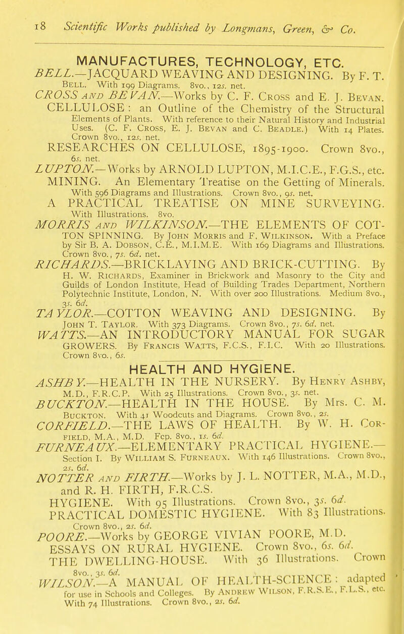 MANUFACTURES, TECHNOLOGY, ETC. BELL.—JACQUARD WEAVING AND DESIGNING. By F. T. Bell. With 199 Diagrams. 8vo., 12s. net. CROSS and BE VAN.—Works by C. F. Cross and E. J. Bevan. CELLULOSE : an Outline of the Chemistry of the Structural Elements of Plants. With reference to their Natural History and Industrial Uses. (C. F. Cross, E. J. Bevan and C. Beadle.) With 14 Plates. Crown 8vo., 11s. net. RESEARCHES ON CELLULOSE, 1895-1900. Crown 8vo., 6s. net. LUPTON.—Works by ARNOLD LUPTON, M.I.C.E., F.G.S., etc. MINING. An Elementary Treatise on the Getting of Minerals. With 596 Diagrams and Illustrations. Crown 8vo., 9^. net. A PRACTICAL TREATISE ON MINE SURVEYING. With Illustrations. 8vo. MORELS and WLLKLNSON. —THE ELEMENTS OF COT- TON SPINNING. By John Morris and F. Wilkinson. With a Preface by Sir B. A. Dobson, C.E., M.I.M.E. With 169 Diagrams and Illustrations. Crown 8vo., ys. 6d. net. RLCHARDS.—BRICKLAYING AND BRICK-CUTTING. By H. W. Richards, Examiner in Brickwork and Masonry to the City and Guilds of London Institute, Head of Building Trades Department, Northern Polytechnic Institute, London, N. With over 200 Illustrations. Medium 8vo., 3.?. 6d. TA YLOR.—COTTON WEAVING AND DESIGNING. By John T. Taylor. With 373 Diagrams. Crown 8vo., ys. 6d. net. WA TTS.—AN INTRODUCTORY MANUAL FOR SUGAR GROWERS. By Francis Watts, F.C.S., F.I.C. With 20 Illustrations. Crown 8vo., 6.f. HEALTH AND HYGIENE. ASHB Y.—HEALTH IN THE NURSERY. By Henry Ashby, M.D., F.R.C.P. With 25 Illustrations. Crown 8vo., 3^. net. BUCKTON.—HEALTH IN THE HOUSE. By Mrs. C M. Buckton. With 41 Woodcuts and Diagrams. Crown 8vo., is. CORELELD.—THE LAWS OF HEALTH. By W. H. Cor- field, M.A., M.D. Fcp. 8vo., u. 6d, FURNEA UX.—ELEMENTARY PRACTICAL HYGIENE.— Section I. By William S. Furneaux. With 146 Illustrations. Crown 8vo., is. 6d. . , _ NOTTER and FLRTH.—Works by J. L. NOTTER, M.A., M.D., and R. H. FIRTH, F.R.C.S. HYGIENE. With 95 Illustrations. Crown 8voM 3*. 6d. PRACTICAL DOMESTIC HYGIENE. With 83 Illustrations. Crown 8vo., is. 6d. POORE.— Works by GEORGE VIVIAN POORE, M.D. ESSAYS ON RURAL HYGIENE. Crown 8vo., 6*. 6<i. THE DWELLING-HOUSE. With 36 Illustrations. Crown WLLSO°N—6A MANUAL OF HEALTH-SCIENCE: adapted for use in Schools and Colleges. By Andrew Wilson, F.R.S.E., F.L.S.. etc. With 74 Illustrations. Crown 8vo., is. 6d.
