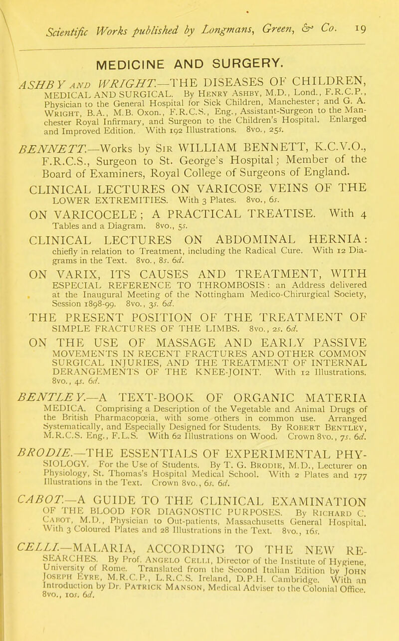 MEDICINE AND SURGERY. ASHBY and WRIGHT.—THE DISEASES OF CHILDREN, MEDICAL AND SURGICAL. By HENRY Ashby, M.D., Lond., F.R.C.P., Physician to the General Hospital for Sick Children, Manchester; and G. A. Wright, B.A., M.B. Oxon., F.R.C.S., Eng., Assistant-Surgeon to the Man- chester Royal Infirmary, and Surgeon to the Children's Hospital. Enlarged and Improved Edition. With 102 Illustrations. 8vo., 25.S. BENNETT.—Works bv Sir WILLIAM BENNETT, K.C.V.O., F.R.C.S., Surgeon to St. George's Hospital; Member of the Board of Examiners, Royal College of Surgeons of England. CLINICAL LECTURES ON VARICOSE VEINS OF THE LOWER EXTREMITIES. With 3 Plates. 8vo., 6s. ON VARICOCELE ; A PRACTICAL TREATISE. With 4 Tables and a Diagram. 8vo., $s. CLINICAL LECTURES ON ABDOMINAL HERNIA: chiefly in relation to Treatment, including the Radical Cure. With 12 Dia- grams in the Text. 8vo., 8s. 6d. ON VARIX, ITS CAUSES AND TREATMENT, WITH ESPECIAL REFERENCE TO THROMBOSIS : an Address delivered at the Inaugural Meeting of the Nottingham Medico-Chirurgical Society, Session 1898-99. 8vo., 3J. 6d. THE PRESENT POSITION OF THE TREATMENT OF SIMPLE FRACTURES OF THE LIMBS. 8vo., 2s. 6d. ON THE USE OF MASSAGE AND EARLY PASSIVE MOVEMENTS IN RECENT FRACTURES AND OTHER COMMON SURGICAL INJURIES, AND THE TREATMENT OF INTERNAL DERANGEMENTS OF THE KNEE-JOINT. With 12 Illustrations. 8vo., 4s. 6d. BENTLE Y.—A TEXT-BOOK OF ORGANIC MATERIA MEDICA. Comprising a Description of the Vegetable and Animal Drugs of the British Pharmacopoeia, with some others in common use. Arranged Systematically, and Especially Designed for Students. By Robert Bentley, M.R.C.S. Eng., F.L.S. With 62 Illustrations on Wood. Crown 8vo., 7s. 6d. B BO DIE.—THE ESSENTIALS OF EXPERIMENTAL PHY- SIOLOGY. For the Use of Students. By T. G. Brodie, M.D., Lecturer on Physiology, St. Thomas's Hospital Medical School. With 2 Plates and 177 Illustrations in the Text. Crown 8vo., 6j. 6d. CABOT.—A GUIDE TO THE CLINICAL EXAMINATION OF THE BLOOD FOR DIAGNOSTIC PURPOSES. By Richard C. Cabot, M.D., Physician to Out-patients, Massachusetts General Hospital. With 3 Coloured Plates and 28 Illustrations in the Text. 8vo., i6.r. CELL!—MALARIA, ACCORDING TO THE NEW RE- SEARCHES. By Prof. Angelo Celi.i, Director of the Institute of Hygiene University of Rome. Translated from the Second Italian Edition by John Joseph Eyre, M.R.C.P., L.R.C.S. Ireland, D.P.H. Cambridge. With an Introduction by Dr. Patrick Manson, Medical Adviser to the Colonial Office 8vo., \os. 6d.