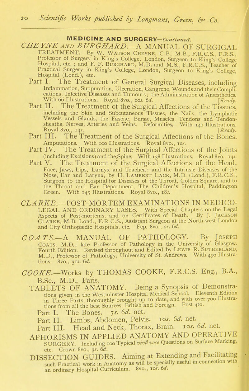 MEDICINE AND SURGERY-Conhnne,/. CHEYNE and BURGHARD.—A MANUAL OF SURGIGAL TREATMENT. By W. Watson Cheyne, C.B.. M.B., F.R.C.S., F.R.S., Professor of Surgery in King's College, London, Surgeon to King's College Hospital, etc. ; and F. F. Burghard, M.D. and M.S., F.R.C.S., Teacher of Practical Surgery in King's College, London, Surgeon to King's College, Hospital (Lond.), etc. Part I. The Treatment of General Surgical Diseases, including Inflammation, Suppuration, Ulceration, Gangrene, Wounds and their Compli- cations, Infective Diseases and Tumours; the Administration of Ansesthetics. With 66 Illustrations. Royal 8vo., \os. 6d. [Ready. Part II. The Treatment of the Surgical Affections of the Tissues, including the Skin and Subcutaneous Tissues, the Nails, the Lymphatic Vessels and Glands, the Fasciae, Bursae, Muscles, Tendons and Tendon- sheaths, Nerves, Arteries and Veins. Deformities. With 141 Illustrations. Royal 8vo., 14?. [Ready. Part III. The Treatment of the Surgical Affections of the Bones. Amputations. With 100 Illustrations. Royal 8vo., 12s. Part IV. The Treatment of the Surgical Affections of the Joints (including Excisions) and the.Spine. With 138 Illustrations. Royal 8vo., 14s. Part V. The Treatment of the Surgical Affections of the Head, Face, Jaws, Lips, Larnyx and Trachea; and the Intrinsic Diseases of the Nose, Ear and Larynx, by H. Lambert Lack, M.D. (Lond.), F.R.C.S., Surgeon to the Hospital for Diseases of the Throat, Golden Square, and to the Throat and Ear Department, The Children's Hospital, Paddington Green. With 145 Illustrations. Royal 8vo., i8j. CLARKE.—POST-MORTEM EXAMINATIONS IN MEDICO- LEGAL AND ORDINARY CASES. With Special Chapters on the Legal Aspects of Post-mortems, and on Certificates of Death. By J. Jackson Clarke, M.B. Lond., F.R.C.S., Assistant Surgeon at the North-west London and City Orthopaedic Hospitals, etc. Fcp. 8vo., 2s. 6d. COATS.—A MANUAL OF PATHOLOGY. By Joseph Coats, M.D., late Professor of Pathology in the University of Glasgow. Fourth Edition. Revised throughout and Edited by Lewis R. Sutherland, M.D., Professor of Pathology, University of St. Andrews. With 490 Illustra- tions. 8vo., 31J. 6d. COOKE.—Works by THOMAS COOKE, F.R.C.S. Eng., B.A., B.Sc, M.D., Paris. TABLETS OF ANATOMY. Being a Synopsis of Demonstra- tions given in the Westminster Hospital Medical School. Eleventh Edition in Three Parts, thoroughly brought up to date, and with over 700 Illustra- tions from all the best Sources, British and Foreign. Post 4to. Part I. The Bones. js. 6d. net. Part II. Limbs, Abdomen, Pelvis. 10s. 6d. net. Part III. Head and Neck, Thorax, Brain. 10s. 6d. net. APHORISMS IN APPLIED ANATOMY AND OPERATIVE SURGERY. Including 100 Typical vivi voce Questions on Surface Marking, etc. Crown 8vo., y. 6d. DISSECTION GUIDES. Aiming at Extending and Facilitating such Practical work in Anatomy as will be specially useful 111 connection with an ordinary Hospital Curriculum. 8vo., 10s. 6d.