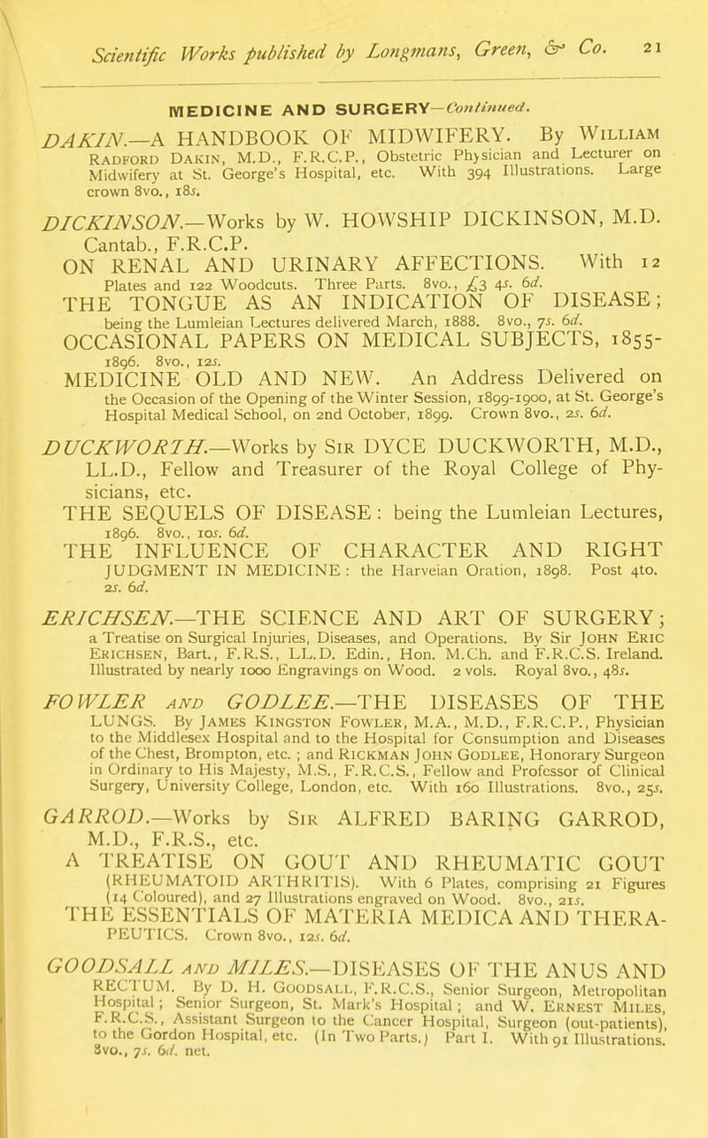 MEDICINE AND SURGERY— Continued. DAKIN.—A HANDBOOK OF MIDWIFERY. By William Radford Dakin, M.D., F.R.C.P., Obstetric Physician and Lecturer on Midwifery at St. George's Hospital, etc. With 394 Illustrations. Large crown 8vo., i8j. DICKINSON.—Works by W. HOWSHIP DICKINSON, M.D. Cantab., F.R.C.P. ON RENAL AND URINARY AFFECTIONS. With 12 Plates and 122 Woodcuts. Three Parts. 8vo., ^3 4s. 6d. THE TONGUE AS AN INDICATION OF DISEASE; being the Lumleian Lectures delivered March, 1888. 8vo., -js. 6d. OCCASIONAL PAPERS ON MEDICAL SUBJECTS, 1855- 1896. 8V0., I2S. MEDICINE OLD AND NEW. An Address Delivered on the Occasion of the Opening of the Winter Session, 1899-1900, at St. George's Hospital Medical School, on 2nd October, 1899. Crown 8vo., 2s. 6d. DUCKWORTH.—Works by Sir DYCE DUCKWORTH, M.D., LL.D., Fellow and Treasurer of the Royal College of Phy- sicians, etc. THE SEQUELS OF DISEASE : being the Lumleian Lectures, 1896. 8vo., \os. 6d. THE INFLUENCE OF CHARACTER AND RIGHT JUDGMENT IN MEDICINE: the Harveian Oration, 1898. Post 4to. 2S. 6d. ERICHSEN. —THE SCIENCE AND ART OF SURGERY; a Treatise on Surgical Injuries, Diseases, and Operations. By Sir John Eric Ekichsen, Bart., F.R.S., LL.D. Edin., Hon. M.Ch. and F.R.C.S. Ireland. Illustrated by nearly 1000 Engravings on Wood. 2 vols. Royal 8vo., 48J. FOWLER and GODLEE.—THE DISEASES OF THE LUNGS. By James Kingston Fowler, M.A., M.D., F.R.C.P., Physician to the Middlesex Hospital and to the Hospital for Consumption and Diseases of the Chest, Brompton, etc. ; and Rickman John Godlee, Honorary Surgeon in Ordinary to His Majesty, M.S., F.R.C.S., Fellow and Professor of Clinical Surgery, University College, London, etc. With 160 Illustrations. 8vo., 25*. GARROD.—Works by Sir ALFRED BARING GARROD, M.D., F.R.S., etc. A TREATISE ON GOUT AND RHEUMATIC GOUT (RHEUMATOID ARTHRITIS). With 6 Plates, comprising 21 Figures (14 Coloured), and 27 Illustrations engraved on Wood. 8vo., 21s. THE ESSENTIALS OF MATERIA MEDICA AND THERA- PEUTICS. Crown 8vo., 12s. 6d. GOODSALL and MILES.—DISEASES OF THE ANUS AND RECTUM. By D. H. Goodsall, F.R.C.S., Senior Surgeon, Metropolitan Hospital; Senior Surgeon, St. Mark's Hospital ; and W. Ernest Mii.es, F.R.C.S., Assistant Surgeon to the Cancer Hospital, Surgeon (out-patients) to the Gordon Hospital, etc. (In Two Parts.) Part 1. With 91 Illustrations. Svo., js. 6d. net.