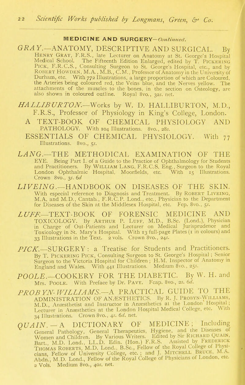 MEDICINE AND SURGERY— Continued. GRA Y.—ANATOMY, DESCRIPTIVE AND SURGICAL. By Henry Gray, F.R.S., late Lecturer on Anatomy at St. George's Hospital Medical School. The Fifteenth Edition Enlarged, edited by T. PICKERING Pick, F.R.C.S., Consulting Surgeon to St. George's Hospital, etc., and by Robert Howden, M.A., M.B., C.M., Professor of Anatomy in the University of Durham, etc. With 772 Illustrations, a large proportion of which are Coloured, the Arteries being coloured red, the Veins blue, and the Nerves yellow. The attachments of the muscles to the bones, in the section on Osteology, are also shown in coloured outline. Royal 8vo., 32J. net. HALLIBURTON.—Works by W. D. HALLIBURTON, M.D., F.R.S., Professor of Physiology in King's College, London. A TEXT-BOOK OF CHEMICAL PHYSIOLOGY AND PATHOLOGY. With 104 Illustrations. 8vo., 28s. ESSENTIALS OF CHEMICAL PHYSIOLOGY. With 77 Illustrations. 8vo., c,s. LANG.—THE METHODICAL EXAMINATION OF THE EYE. Being Part I. of a Guide to the Practice of Ophthalmology for Students and Practitioners. By William Lang, F.R.C.S. Eng., Surgeon to the Royal London Ophthalmic Hospital, Moorfields, etc. With 15 Illustrations. Crown 8vo., 3s. 6d LIVEING.—HANDBOOK ON DISEASES OF THE SKIN. With especial reference to Diagnosis and Treatment. By Robert Liveing, M.A. and M.D., Cantab., F.R.CP. Lond., etc., Physician to the Department for Diseases of the Skin at the Middlesex Hospital, etc. Fcp. 8vo., 5s. LUFF.—TEXT-BOOK OF FORENSIC MEDICINE AND TOXICOLOGY. By Arthur P. Luff, M.D., B.Sc. (Lond.), Physician in Charge of Out-Patients and Lecturer on Medical Jurisprudence and Toxicology in St. Mary's Hospital. With 13 full-page Plates (1 in colours) and 33 Illustrations in the Text. 2 vols. Crown 8vo., 24s. PICK.—SURGERY : a Treatise for Students and Practitioners. By T. Pickering Pick, Consulting Surgeon to St. George's Hospital ; Senior Surgeon to the Victoria Hospital for Children ; H.M. Inspector of Anatomy in England and Wales. With 441 Illustrations. Medium 8vo., 25.?. POOLE.—COOKERY FOR THE DIABETIC. By W. H. and Mrs. Poole. With Preface by Dr. Pavy. Fcap. 8vo., as. 6d. PROBYN-WILLIAMS.—K PRACTICAL GUIDE TO THE ADMINISTRATION OF ANAESTHETICS. By R. J. Probyn-\\ ILLIAMS, M.D., Anaesthetist and Instructor in Anaesthetics at the London Hospital; Lecturer in Anaesthetics at the London Hospital Medical College, etc. \\ ith 34 Illustrations. Crown 8vo., 4s. 6tl. net. QUAIN. — A DICTIONARY OF MEDICINE; Including General Pathology, General Therapeutics, Hygiene, and the Diseases of Women and Children. By Various Writers. Edited by Sir RICHARD QUAIN, Bart. M.D. Lond., LL.D. Edin. (Hon.) F.R.S. Assisted by I'REDERICK Thomas Roberts, M.D. Lond., B.Sc, Fellow of the Royal College of Physi- cians, Fellow of University College, etc. ; and J. Mitchell Bruce, M.A. Abdn., M.D. Lond., Fellow of the Royal College of Physicians of London, etc. 2 Vols. Medium 8vo., 40*. net.