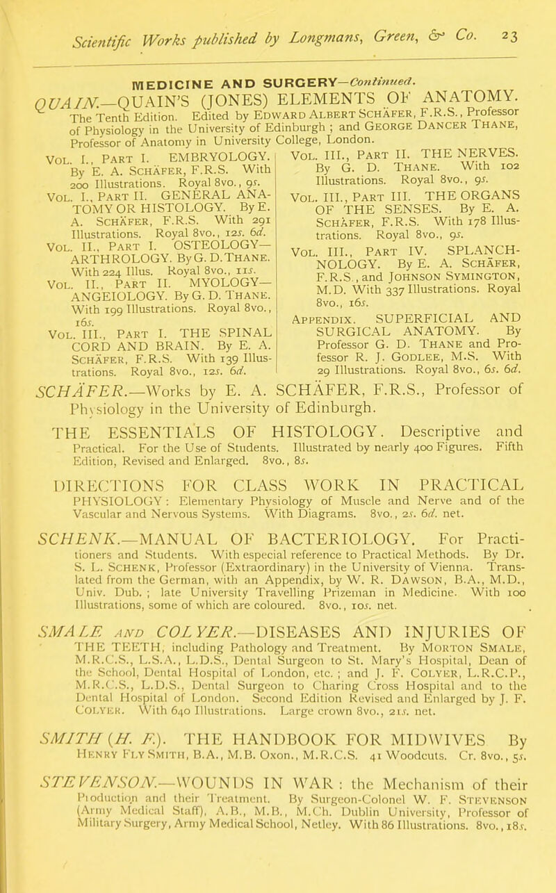 MEDICINE AND SURGERY— Continued. OUAIN.—OUAIN'S (JONES) ELEMENTS OF ANATOMY. The Tenth Edition. Edited by Edward Albert Schafer, F.R.S., Professor of Physiology in the University of Edinburgh ; and George Dancer Thane, Professor of Anatomy in University College, London. Vol. I. Part I. EMBRYOLOGY. Vol. III., Part II. THE NERVES By E. A. Schafer, F.R.S. With 200 Illustrations. Royal 8vo., or. Vol I. Part II. GENERAL ANA- TOMY OR HISTOLOGY. By E. A. Schafer, F.R.S. With 291 Illustrations. Royal 8vo., 12J. 6d. Vol. II.. Part I. OSTEOLOGY- ARTHROLOGY. ByG. D.Thane. With 224 Illus. Royal 8vo., iu. Vol. II., PART II. MYOLOGY— ANGEIOLOGY. By G. D. Thane. With 199 Illustrations. Royal 8vo., 16s. Vol. III., Part I. THE SPINAL CORD AND BRAIN. By E. A. Schafer, F.R.S. With 139 Illus- trations. Royal 8vo., 12s. 6d, By G. D. Thane. With 102 Illustrations. Royal 8vo., 95. Vol. III., Part III. THE ORGANS OF THE SENSES. By E. A. Schafer, F.R.S. With 178 Illus- trations. Royal 8vo., gs. Vol. III., Part IV. SPLANCH- NOLOGY. By E. A. Schafer, F.R.S , and JOHNSON SYMINGTON, M.D. With 337 Illustrations. Royal 8vo., 16s. Appendix. SUPERFICIAL AND SURGICAL ANATOMY. By Professor G. D. Thane and Pro- fessor R. J. Godlee, M.S. With 29 Illustrations. Royal 8vo., 6s. 6d. SCHAFER.— Works by E. A. SCHAFER, F.R.S., Professor of Physiology in the University of Edinburgh. THE ESSENTIALS OF HISTOLOGY. Descriptive and Practical. For the Use of Students. Illustrated by nearly 400 Figures. Fifth Edition, Revised and Enlarged. 8vo., 8s. DIRECTIONS FOR CLASS WORK IN PRACTICAL PHYSIOLOGY : Elementary Physiology of Muscle and Nerve and of the Vascular and Nervous Systems. With Diagrams. 8vo., 2j. 6d. net. SCHENK.—MANUAL OF BACTERIOLOGY. For Practi- tioners and Students. With especial reference to Practical Methods. By Dr. S. L. Schenk, Professor (Extraordinary) in the University of Vienna. Trans- lated from the German, with an Appendix, by W. R. Dawson, B.A., M.D., Univ. Dub. ; late University Travelling Prizeman in Medicine. With 100 Illustrations, some of which are coloured. 8vo., 10s. net. SMALE and COL YER.—DISEASES AND INJURIES OF THE TEETH, including Pathology and Treatment. By Morton Smale, M.R.C.S., L.S.A., L.D.S., Dental Surgeon to St. Mary's Hospital, Dean of the School, Dental Hospital of London, etc. ; and J. F. Colyer, L.R.C.P., M.R.C.S., L.D.S., Dental Surgeon to Charing Cross Hospital and to the Dental Hospital of London. Second Edition Revised and Enlarged by J. F. COLTER. With 640 Illustrations. Large crown 8vo., au. net. SMITH {H. F.). THE HANDBOOK FOR MIDWIVES By Henry Fly Smith, B.A., M.B. Oxon., M.R.C.S. 41 Woodcuts. Cr. 8vo., 5.5. STE VEN SON.—WOU N DS IN WAR: the Mechanism of their Pioductiqn and their Treatment. By Surgeon-Colonel W. F. Stevenson (Army Medical Staff), A.B., M.B., M.Ch. Dublin University, Professor of Military Surgery, Army Medical School, Netlcy. With 86 Illustrations. 8vo., i8.r.