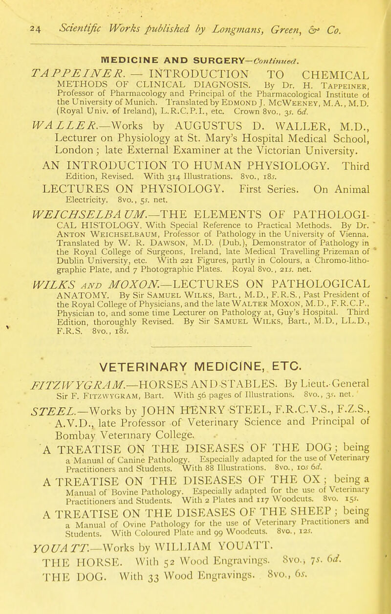 MEDICINE AND SURGERY-Con/nined. TAPPEINER. — INTRODUCTION TO CHEMICAL METHODS OF CLINICAL DIAGNOSIS. By Dr. H. Tappeiner, Professor of Pharmacology and Principal of the Pharmacological Institute of the University of Munich. Translated by Edmond J. McWeeney, M.A., M.D. (Royal Univ. of Ireland), L.R.C.P.I., etc. Crown 8vo., 3*. 6d. WALLER.—Works by AUGUSTUS D. WALLER, M.D., Lecturer on Physiology at St. Mary's Hospital Medical School, London; late External Examiner at the Victorian University. AN INTRODUCTION TO HUMAN PHYSIOLOGY. Third Edition, Revised. With 314 Illustrations. 8vo., i%s. LECTURES ON PHYSIOLOGY. First Series. On Animal Electricity. 8vo., 5s. net. WELCHSELBA UM.—THE ELEMENTS OF PATHOLOGI- CAL HISTOLOGY. With Special Reference to Practical Methods. By Dr. ANTON Weichselbaum, Professor of Pathology in the University of Vienna. Translated by W. R. Dawson, M.D. (Dub.), Demonstrator of Pathology in the Royal College of Surgeons, Ireland, late Medical Travelling Prizeman of Dublin University, etc. With 221 Figures, partly in Colours, a Chromo-litho- graphic Plate, and 7 Photographic Plates. Royal 8vo., 21J. net. WLLKS and MOXON.—LECTURES ON PATHOLOGICAL ANATOMY. By Sir Samuel Wilks, Bart., M.D., F.R.S., Past President of the Royal College of Physicians, and the late Walter Moxon, M. D., F. R.C.P., Physician to, and some time Lecturer on Pathology at, Guy's Hospital. Third Edition, thoroughly Revised. By Sir Samuel Wilks, Bart., M.D., LL.D., F.R.S. 8vo., 18*. VETERINARY MEDICINE, ETC. FITZWYGRAM.—HORSES AND STABLES. By Lieut-General Sir F. FITZWYGRAM, Bart. With 56 pages of Illustrations. 8vo., y. net. STEEL.— Works by JOHN HENRY STEEL, F.R.C.V.S., F.Z.S., A.V.D., late Professor of Veterinary Science and Principal of Bombay Veterinary College. A TREATISE ON THE DISEASES OF THE DOG; being a Manual of Canine Pathology. Especially adapted for the use of Veterinary Practitioners and Students. With 88 Illustrations. 8vo., io.t 6</. A TREATISE ON THE DISEASES OF THE OX ; being a Manual of Bovine Pathology. Especially adapted for the use of Veterinary Practitioners and Students. With 2 Plates and 117 Woodcuts. 8vo. 15*. A TREATISE ON THE DISEASES OF THE SHEEP ; being a Manual of Ovine Pathology for the use of Veterinary Practitioners and Students. With Coloured Plate and 99 Woodcuts. 8vo., 12s. YOUATT.— Works by WILLIAM YOUATT. THE HORSE. With 52 Wood Engravings. Svo., 7s. 6d. THE DOG. With 33 Wood Engravings. 8vo., 6.f.