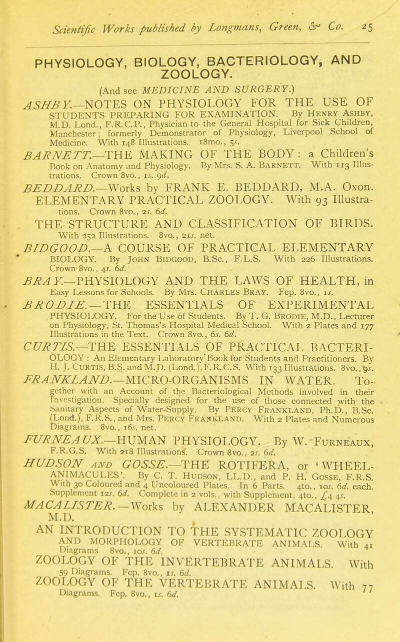 PHYSIOLOGY, BIOLOGY, BACTERIOLOGY, AND ZOOLOGY. (And see MEDICINE AND SURGERY.) ASHB Y.—NOTES ON PHYSIOLOGY FOR THE USE OF STUDENTS PREPARING FOR EXAMINATION. By Henry Ashby, M.D. Lond., F.R.C.P., Physician to the General Hospital for Sick Children, Manchester; formerly Demonstrator of Physiology, Liverpool School of Medicine. With 148 Illustrations. i8mo., <;j. BARNETT. —THE MAKING OF THE BODY : a Children's Book on Anatomy and Physiology. By Mrs. S. A. Barnett. With 113 Illus- trations. Crown 8vo., if. gd. BEDDARD.—Works by FRANK E. BEDDARD, M.A. Oxon. ELEMENTARY PRACTICAL ZOOLOGY. With 93 Illustra- tions. Crown 8vo., 2s. 6d. THE STRUCTURE AND CLASSIFICATION OF BIRDS. With 252 Illustrations. 8vo., 2if. net. BIDGOOD.—h COURSE OF PRACTICAL ELEMENTARY BIOLOGY. By John Bidgood, B.Sc, F.L.S. With 226 Illustrations. Crown 8vo., 4J. 6d. BRA Y.—PHYSIOLOGY AND THE LAWS OF HEALTH, in Easy Lessons for Schools. By Mrs. Charles Bray. Fcp. 8vo., if. BRODIE.— THE ESSENTIALS OF EXPERIMENTAL PHYSIOLOGY. For the Use of Students. By T. G. Brodie, M.D., Lecturer on Physiology, St. Thomas's Hospital Medical School. With 2 Plates and 177 Illustrations in the Text. Crown 8vo., 6s. 6d. CURTIS.—THE ESSENTIALS OF PRACTICAL BACTERI- OLOGY : An Elementary Laboratory7 Book for Students and Practitioners. By H. J. Curtis, B.S. and M.D. (Lond.).F.R.C.S. With 133 Illustrations. 8vo.,9f. FRANKLAND.—MICRO-ORGANISMS IN WATER. To- gether with an Account of the Bacteriological Methods involved in their Investigation. Specially designed for the use of those connected with the Sanitary Aspects of Water-Supply. By Percy Frankland, Ph.D., B.Sc. (Lond.), F.R.S., and Mrs. Percy Frankland. With 2 Plates and Numerous Diagrams. 8vo., i6j. net. FURNEA UX.—HUMAN PHYSIOLOGY. By W. Furneaux, F.R.G.S. With 218 Illustrations'. Crown 8vo., ss. 6d. HUDSON and GOSSE.—THE ROTIFER A, or ' WHEEL- ANIMACULES'. By C. T. Hudson, LL.D., and P. H.' Gosse, F.R.S. With 30 Coloured and 4 Uncoloured Plates. In 6 Parts. 4to., iof. 6d. each. Supplement 12s. 6d. Complete in 2 vols., with Supplement, 4to., £4 41. MACALISTER. — Works bv ALEXANDER MACALISTER. M.D. AN INTRODUCTION TO THE SYSTEMATIC ZOOLOGY AND MORPHOLOGY OF VERTEBRATE ANIMALS. With 41 Diagrams 8vo., ioj. 6d. • ZOOLOGY OF THE INVERTEBRATE ANIMALS. With 59 Diagrams. Fcp. 8vo., if. 6d. ZOOLOGY OF THE VERTEBRATE ANIMALS. With 77 Diagrams. Fcp. 8vo., if. 6d. ' '
