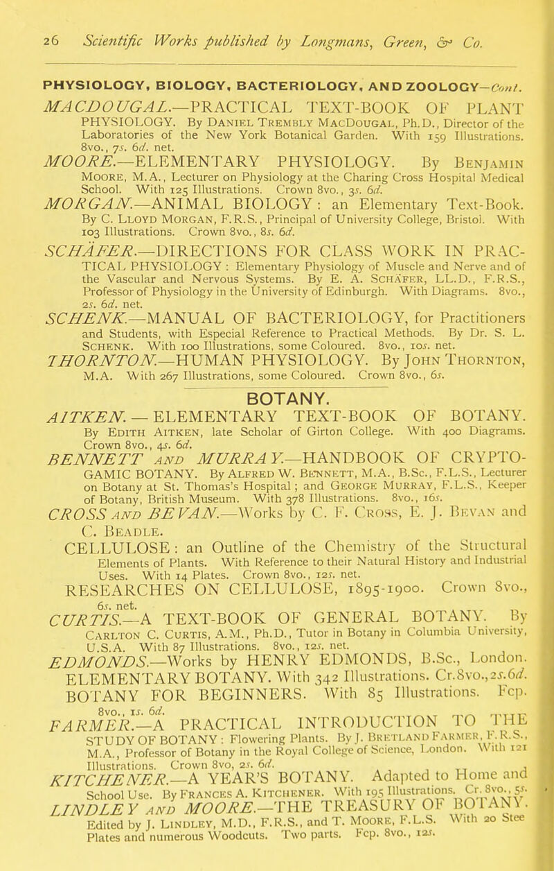 PHYSIOLOGY, BIOLOGY, BACTERIOLOGY, AND ZOOLOGY-rw. MACDOUGAL.—PRACTICAL TEXT-BOOK OF PLANT PHYSIOLOGY. By Daniel Trembly MacDougal, Ph.D., Director of tin- Laboratories of the New York Botanical Garden. With 159 Illustrations. 8vo., 7 s. 6d. net. MOORE.—ELEMENTARY PHYSIOLOGY. By Benjamin Moore, M.A., Lecturer on Physiology at the Charing Cross Hospital Medical School. With 125 Illustrations. Crown 8vo., 3*. &d. MORGAN.—ANIMAL BIOLOGY : an Elementary Text-Book. By C. Lloyd Morgan, F.R.S., Principal of University College, Bristoi. With 103 Illustrations. Crown 8vo., 8.r. 6d. SCHAFER.—DIRECTIONS FOR CLASS WORK IN PRAC- TICAL PHYSIOLOGY : Elementary Physiology of Muscle and Nerve and of the Vascular and Nervous Systems. By E. A. Scha'fer, LL.D., F.R.S., Professor of Physiology in the University of Edinburgh. With Diagrams. 8vo., 2s. 6d. net. SCHENK.—MANUAL OF BACTERIOLOGY, for Practitioners and Students, with Especial Reference to Practical Methods. By Dr. S. L. Schenk. With 100 Illustrations, some Coloured. 8vo., \os. net. THORNTON.—HUMAN PHYSIOLOGY. By John Thornton, M.A. With 267 Illustrations, some Coloured. Crown 8vo., 6*. BOTANY. A1TKEN. — ELEMENTARY TEXT-BOOK OF BOTANY. By Edith Aitken, late Scholar of Girton College. With 400 Diagrams. Crown 8vo., 4s. 6d. BENNETT and MURRA Y.—HANDBOOK OF CRYPTO- GAMIC BOTANY. By Alfred W. Be-NNETT, M.A., B.Sc, F.L.S., Lecturer on Botany at St. Thomas's Hospital; and George Murray, F.L.S.. Keeper of Botany, British Museum. With 378 Illustrations. 8vo., 16s. CROSS and BE VAN.—Works by C. V. Cross, K. J. Bevan and ('. Beadle. CELLULOSE: an Outline of the Chemistry of the Structural Elements of Plants. With Reference to their Natural History and Industrial Uses. With 14 Plates. Crown 8vo., 121. net. RESEARCHES ON CELLULOSE, 1895-1900. Crown Svo., 6s. net. CURTIS.—A TEXT-BOOK OF GENERAL BOTANY. By Carlton C. Curtis, AM., Ph.D., Tutor in Botany in Columbia University, U S.A. With 87 Illustrations. 8vo., 12s. net. EDMONDS.—Works by HENRY EDMONDS, B.Sc, London. ELEMENTARY BOTANY. With 342 Illustrations. Cr.8vo.,2^.6^. BOTANY FOR BEGINNERS. With 85 Illustrations. Fcp. FARMER.—A PRACTICAL INTRODUCTION TO THE STUDY OF BOTANY : Flowering Plants. By J. BRETLAND Farmer. KR.S., M.A., Professor of Botany in the Royal College of Science, London. With 121 Illustrations. Crown 8vo, as. 6d. KITCHENER.—A YEAR'S BOTANY. Adapted to Home and School Use. By Frances A. Kitchener. With 195 Illustrations., Cr. 8vo. y. LINDLEY and MO ORE.—THE TREASURY 01< BO 1 AN\ . Edited by J. Lindley, M.D., F.R.S., and T. Moore. F.L.S. With 20 Stee Plates and numerous Woodcuts. Two parts. Fcp. 8vo., 12J.
