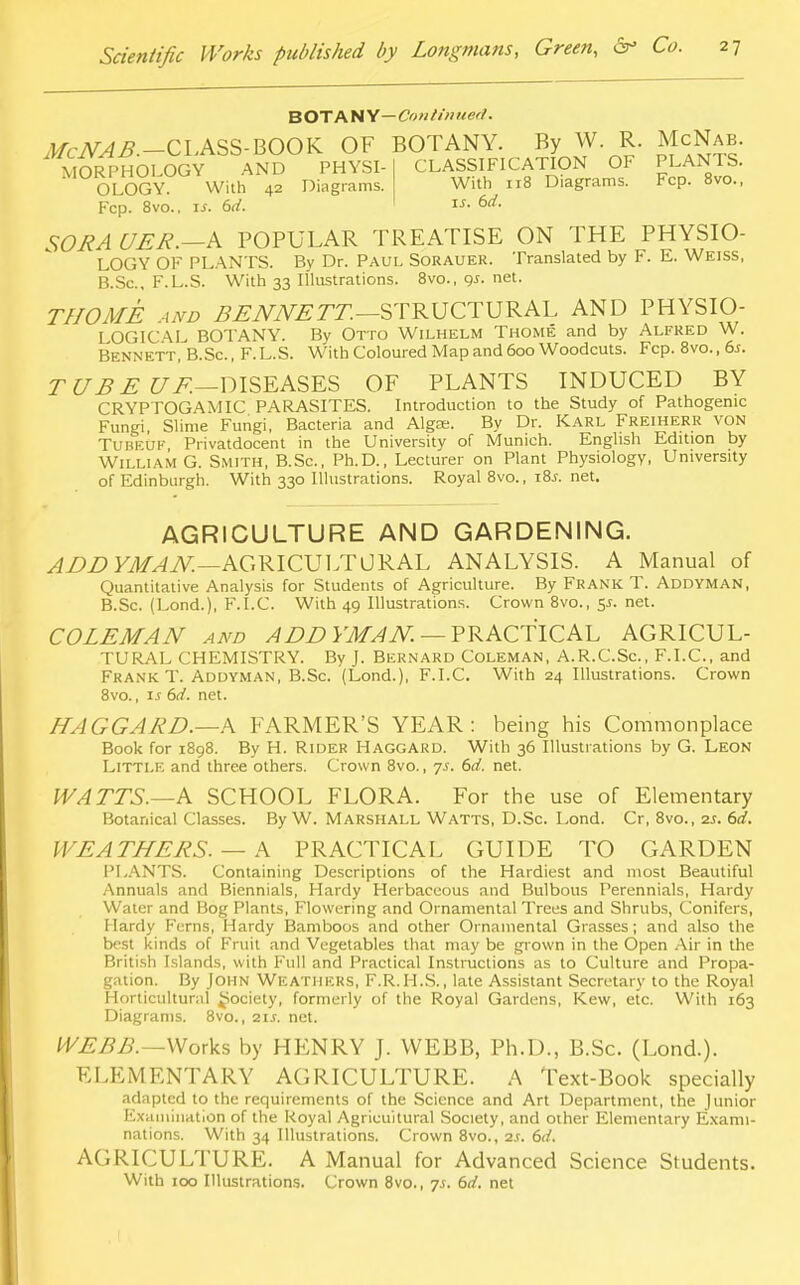 BOTANY— Continued. iJ/ciV^.-CLASS-BOOK OF BOTANY. By^W.^R. McNab. MORPHOLOGY AND PHYSI-' OLOGY. With 42 Diagrams. Fcp. 8vo.. is. 6d. CLASSIFICATION OF PLANTS. With 118 Diagrams. Fcp. 8vo., is. 6d. SORAUER.—A POPULAR TREATISE ON THE PHYSIO- LOGY OF PLANTS. By Dr. Paul Sorauer. Translated by F. E. Weiss, B.Sc, F.L.S. With 33 Illustrations. 8vo., gs. net. THOME and BENNETT.—STRUCTURAL AND PHYSIO- LOGICAL BOTANY. By Otto Wilhelm Thome and by Alfred W. Bennett, B.Sc. , F. L.S. With Coloured Map and 600 Woodcuts. Fcp. 8vo., 6*. TUBE UF.—DISEASES OF PLANTS INDUCED BY CRYPTOGAM IC PARASITES. Introduction to the Study of Pathogenic Fungi, Slime Fungi, Bacteria and Algas. By Dr. Karl Freiherr von Tubeuf Privatdocent in the University of Munich. English Edition by William G. Smith, B.Sc, Ph.D., Lecturer on Plant Physiology, University of Edinburgh. With 330 Illustrations. Royal 8vo., i8.r. net. AGRICULTURE AND GARDENING. ADD YMAN.—AGRICULTURAL ANALYSIS. A Manual of Quantitative Analysis for Students of Agriculture. By FRANK T. ADDYMAN, B.Sc. (Lond.), F.I.C. With 49 Illustrations. Crown 8vo., 5-r. net. COLEMAN and ADD YMAN. — PRACTICAL AGRICUL- TURAL CHEMISTRY. By J. Bernard Coleman, A.R.C.Sc, F.I.C, and Frank T. Addyman, B.Sc. (Lond.), F.I.C. With 24 Illustrations. Crown 8vo., is 6d. net. HAGGARD.—A FARMER'S YEAR: being his Commonplace Book for 1898. By H. Rider Haggard. With 36 Illustrations by G. Leon Little and three others. Crown 8vo., 7s. 6d. net. WATTS.—A SCHOOL FLORA. For the use of Elementary Botanical Classes. By W. Marshall Watts, D.Sc. Lond. Cr, 8vo., 2s. 6d. WEATHERS. — A PRACTICAL GUIDE TO GARDEN PLANTS. Containing Descriptions of the Hardiest and most Beautiful Annuals and Biennials, Hardy Herbaceous and Bulbous Perennials, Hardy Water and Bog Plants, Flowering and Ornamental Trees and Shrubs, Conifers, Hardy Ferns, Hardy Bamboos and other Ornamental Grasses; and also the best kinds of Fruit and Vegetables that may be grown in the Open Air in the British Islands, with Full and Practical Instructions as to Culture and Propa- gation. By John Weathers, F.R.H.S., late Assistant Secretary to the Royal Horticultural Society, formerly of the Royal Gardens, Kew, etc. With 163 Diagrams. 8vo., 21s. net. WEBB.—Works by HENRY J. WEBB, Ph.D., B.Sc. (Lond.). ELEMENTARY AGRICULTURE. A Text-Book specially adapted to the requirements of the Science and Art Department, the Junior Examination of the Royal Agricultural Society, and other Elementary Exami- nations. With 34 Illustrations. Crown 8vo., 2s. 6d. AGRICULTURE. A Manual for Advanced Science Students. With 100 Illustrations. Crown 8vo., 7s. 6d. net