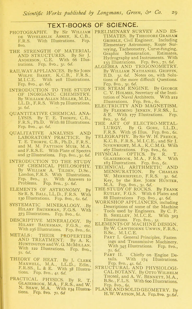 TEXT-BOOKS PHOTOGRAPHY. By Sir William DE WlVELESLIE ABNEY, K.C.B., F.R.S. With Illustrations. Fcp. 8vo. THE STRENGTH OF MATERIAL AND STRUCTURES. By Sir J. Anderson, C.E. With 66 Illus- trations. Fcp. 8vo., 35. 6d. RAILWAY APPLIANCES. By Sir John Wolfe Barry, K.C.B., F.R.S., M.I.C.E. With 218 Illustrations. Fcp. 8vo., 4s. 6d. INTRODUCTION TO THE STUDY OF INORGANIC CHEMISTRY. By William Allen Miller, M.D., LL. D., F. R. S. With 72 Illustrations. y. 6d. QUANTITATIVE CHEMICAL ANA- LYSIS. By T. E. Thorpe, C.B., F.R.S., Ph.D. With 88 Illustrations. Fcp. 8vo., 4J. 6d. QUALITATIVE ANALYSIS AND LABORATORY PRACTICE. By T. E. Thorpe, C.B., Ph.D., F.R.S., and M. M. Pattison Muir, M.A. and F. R. S. E. With Plate of Spectra and 57 Illustrations. Fcp. 8vo., 3^. 6d. INTRODUCTION TO THE STUDY OF CHEMICAL PHILOSOPHY. By William A. Tilden, D.Sc, London, F.R.S. With Illustrations. Fcp. 8vo., 5j. With Answers to Problems. Fcp. 8vo., 5s. 6d. ELEMENTS OF ASTRONOMY. By Sir R. S. Ball, LL. D., F. R.S. With 130 Illustrations. Fcp. 8vo., 6s. 6d. SYSTEMATIC MINERALOGY. By Hilary Bauerman, F.G.S. With 373 Illustrations. Fcp. 8vo., 6s. DESCRIPTIVE MINERALOGY. By Hilary Bauerman, F.G.S., etc. With 236 Illustrations. Fcp. 8vo., 6.r. METALS: THEIR PROPERTIES AND TREATMENT. By A. K. Huntington and W. G. McMillan. With 122 Illustrations. Fcp. 8vo., ■js. 6d. THEORY OF HEAT. By J. Clerk Maxwell, M.A., LL.D., Edin F.R.SS., L. & E. With 38 Illustra- tions. Fcp. 8vo., 4s. 6d. PRACTICAL PHYSICS. By R. T Glazebrook, M.A., F.R.S., and W N. Shaw, M.A. With 134 Illustra- tions. Fcp. 8vo. ys. 6d OF SCIENCE. PRELIMINARY SURVEY AND ES- TIMATES. By Theodore Graham Gribble, Civil Engineer. Including Elementary Astronomy, Route Sur- veying, Tacheometry, Curve-ranging, Graphic Mensuration, Estimates, Hydrography and Instruments. With 133 Illustrations. Fcp. 8vo., 75. 6d. ALGEBRA AND TRIGONOMETRY. By William Nathaniel Griffin, B. D. y. 6d. Notes on, with Solu- tions of the more difficult Questions. Fcp. 8vo., y. 6d. THE STEAM ENGINE. By George C. V. HOLMES, Secretary of the Insti- tution of Naval Architects. With 212 Illustrations. Fcp. 8vo., 6s. ELECTRICITY AND MAGNETISM. By Fleeming Jenkin, F.R.SS., L. & E. With 177 Illustrations. Fcp. 8vo., 3s. 6d. THE ART OF ELECTRO-METAL- LURGY. By G. Gore, LL.D., F.R.S. With 56 Illus. Fcp. 8vo.,6j. TELEGRAPHY. By Sir W. H. Preece, K.'C.B., F.R.S., M.I.C.E., and Sir J. Sivewright, M.A., K.C.M.G. With 267 Illustrations. Fcp. 8vo., 6s. PHYSICAL OPTICS. By R. T. Glazebrook, M.A., F.R.S. With 183 Illustrations. Fcp. 8vo.,6i. TECHNICAL ARITHMETIC AND MENSURATION. By Charles W. Merriefield, F.R.S. 35. 6d. Key, by the Rev. John Hunter, M.A. Fcp. 8vo., 3s. 6d. THE STUDY OF ROCKS. By Frank Rutley, F.G.S. With 6 Plates and 88 Illustrations Fcp. 8vo., 4s. 6d. WORKSHOP APPLIANCES, including Descriptions of some of the Machine Tools used by Engineers. By C. P. B. Shelley, M.I.C.E. With 323 Illustrations. Fcp. 8vo., $s. ELEMENTS OF MACHINE DESIGN. By W. Cawthoune Unwin, F.R.S., B.Sc, M.I.C.E. Part I. General Principles, Fasten ings and Transmissive Machinery. With 345 Illustrations. Fcp. 8vo., 7s. 6d. Part II. Chiefly on Engine De- tails. With 174 Illustrations. Fcp. 8vo., 4s. 6d. STRUCTURAL AND PHYSIOLOGI- CAL BOTANY. By Otto Wilhelm Thome, and A. W. Bennett, M.A., B. Sc., F. L. S. With 600 Illustrations. Fcp. 8vo., 6s. PLANE AND SOLID GEOMETRY. By H.W.Watson,M.A. Fcp.8vo. y.6d.