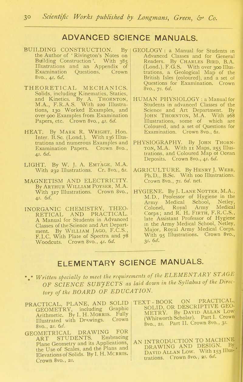 ADVANCED SCIENCE MANUALS. BUILDING CONSTRUCTION. By the Author of ' Rivington's Notes on Building Construction '. With 385 Illustrations and an Appendix of Examination Questions. Crown 8vo., 4J. 6d. THEORETICAL MECHANICS. Solids, including Kinematics, Statics, and Kinetics. By A. Thornton, M.A., F.R.A.S. With 220 Illustra- tions, 130 Worked Examples, and over 90c Examples from Examination Papers, etc. Crown 8vo., +r. 6d. HEAT. By Mark R. Wright. Hon. Inter. B.Sc. (Lond.). With 136 Illus- trations and numerous Examples and Examination Papers. Crown 8vo., 4s. 6d. LIGHT. By W. J. A. Emtage, M.A. With 232 Illustrations. Cr. 8vo., 6j. MAGNETISM AND ELECTRICITY. By Arthur William Poyser, M.A. With 317 Illustrations. Crown 8vo., 4X 6d. INORGANIC CHEMISTRY, THEO- RETICAL AND PRACTICAL. A Manual for Students in Advanced Classes of the Science and Art Depart- ment. By William Jago, F.C.S., F.I.C. With Plate of Spectra and 78 Woodcuts. Crown 8vo., 4-r. 6d. GEOLOGY : a Manual for Students in Advanced Classes and for General Readers. By Charles Bird, B.A. (Lond.), F.G.S. With over 300 Illus- trations, a Geological Map of the British Isles (coloured), and a set ol Questions for Examination. Crown 8vo., js. 6d. HUMAN PHYSIOLOGY : a Manual for Students in advanced Classes of the Science and Art Department. By John Thornton, M.A. With 268 Illustrations, some of which are Coloured, and a set of Questions for Examination. Crown 8vo., 6s. PHYSIOGRAPHY. By John Thorn- ton, M.A. With 11 Maps, 255 Illus- trations, and Coloured Map ol Ocean Deposits. Crown 8vo., 4J. 6d. AGRICULTURE. By Henry J. Webb, Ph.D., B.Sc. With 100 Illustrations. Crown 8vo., -js. 6d. net. HYGIENE. By J. LaneNotter, M.A., M.D., Professor of Hygiene in the Army Medical School, Netley, Colonel, Royal Army Medical Corps; and R. H. Firth, F.R.C.S., late Assistant Professor of Hygiene in the Army Medical School, Netley, Major, Royal Army Medical Corps. With 95 Illustrations. Crown 8vo., y. 6d. ELEMENTARY SCIENCE MANUALS. Written specially to meet the requirements of the ELEMENTARY STAGE OF SCIENCE SUBJECTS as laid down in the Syllabus of the Direc- tory of the BOARD OF EDUCATION. PRACTICAL, PLANE, AND SOLID GEOMETRY, including Graphic Arithmetic. By I. H. Morris. Fully Illustrated with Drawings. Crown 8vo., 2S. 6d. GEOMETRICAL DRAWING FOR ART STUDENTS. Embracing Plane Geometry and its Applications, the Use of Scales, and the Plans and Elevations of Solids. By I. H. Mcrris. Crown 8vo., zs. TEXT - BOOK ON PRACTICAL, SOLID, OR DESCRIPTIVE GEO- METRY. By David Allan Low (Whitworth Scholar). Parti. Crown 8vo., 2J. Part II. Crown 8vo., 3*. AN INTRODUCTION TO MACHINE DRAWING AND DESIGN. By David Allan Low. With 153 Illus- trations. Crown 8vo., as. 6d.