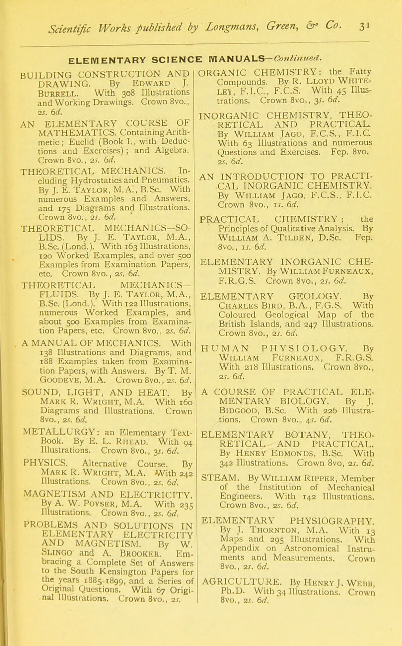ELEMENTARY SCIENCE MANUALS-CW/;/«etf. BUILDING CONSTRUCTION AND DRAWING. By Edward J. BURRELL. With 308 Illustrations and Working Drawings. Crown 8vo., vs. 6d. AN ELEMENTARY COURSE OF MATHEMATICS. Containing Arith- metic ; Euclid (Book I., with Deduc- tions and Exercises) ; and Algebra. Crown Svo., 2s. 6d. THEORETICAL MECHANICS. In- cluding Hydrostatics and Pneumatics. By J. E. Taylor, M.A., B.Sc. With numerous Examples and Answers, and 175 Diagrams and Illustrations. Crown 8vo., 2s. 6d. THEORETICAL MECHANICS—SO- LIDS. By J. E. Taylor, M.A., B.Sc. (Lond.). With 163 Illustrations, 120 Worked Examples, and over 500 Examples from Examination Papers, etc. Crown 8vo., 2s. 6d. THEORETICAL MECHANICS- FLUIDS. By J. E. Taylor, M.A., B.Sc. (Lond.). With 122 Illustrations, numerous Worked Examples, and about 500 Examples from Examina- tion Papers, etc. Crown 8vo., 2s. 6d. A MANUAL OF MECHANICS. With 138 Illustrations and Diagrams, and 188 Examples taken from Examina- tion Papers, with Answers. ByT. M. Goodeve, M. A. Crown 8vo., 2s. 6d. SOUND, LIGHT, AND HEAT. By Mark R. Wright, M.A. With 160 Diagrams and Illustrations. Crown 8vo., 2S. 6d. METALLURGY: an Elementary Text- Book. By E. L. Rhkad. With 94 Illustrations. Crown 8vo., 3*. 6d. PHYSICS. Alternative Course. By Mark R. Wright, M.A. With 242 Illustrations. Crown 8vo., 2s. 6d. MAGNETISM AND ELECTRICITY. By A. W. Poyser, M.A. With 235 Illustrations. Crown 8vo., 2s. 6d. PROBLEMS AND SOLUTIONS IN ELEMENTARY ELECTRICITY AND MAGNETISM. By W. Slingo and A. Brookeh. Em- bracing a Complete Set of Answers to the South Kensington Papers for the years 1885-1899, and a Series of Original Questions. With 67 Origi- nal Illustrations. Crown 8vo., 2s. ORGANIC CHEMISTRY: the Fatty Compounds. By R. Lloyd White- ley, F.I.C., F.C.S. With 45 Illus- trations. Crown 8vo., 3s. 6d. INORGANIC CHEMISTRY, THEO- RETICAL AND PRACTICAL. By William Jago, F.C.S., F.I.C. With 63 Illustrations and numerous Questions and Exercises. Fcp. 8vo. 2s. 6d. AN INTRODUCTION TO PRACTI- CAL INORGANIC CHEMISTRY. By William Jago, F.C.S., F.I.C. Crown 8vo., is. 6d. PRACTICAL CHEMISTRY : the Principles of Qualitative Analysis. By William A. Tilden, D.Sc Fcp. 8vo., is. 6d. ELEMENTARY INORGANIC CHE- MISTRY. By William Furneaux, F.R.G.S. Crown 8vo., 2s. 6d. ELEMENTARY GEOLOGY. By Charles Bird, B.A., F.G.S. With Coloured Geological Map of the British Islands, and 247 Illustrations. Crown 8vo., 2s. 6d. HUMAN PHYSIOLOGY. By William Furneaux, F.R.G.S. With 218 Illustrations. Crown 8vo., 2S. 6d. A COURSE OF PRACTICAL ELE- MENTARY BIOLOGY. By J. Bidgood, B.Sc. With 226 Illustra- tions. Crown 8vo., 4s. 6d. ELEMENTARY BOTANY, THEO- RETICAL AND PRACTICAL. By Henry Edmonds, B.Sc. With 342 Illustrations. Crown 8vo, 2s. 6d. STEAM. By William Ripper, Member of the Institution of Mechanical Engineers. With 142 Illustrations. Crown 8vo., 2s. 6d. ELEMENTARY PHYSIOGRAPHY. By J. Thornton, M.A. With 13 Maps and 295 Illustrations. With Appendix on Astronomical Instru- ments and Measurements. Crown 8vo., 2s. 6d. AGRICULTURE. By Henry J. Webb, Ph.D. With 34 Illustrations. Crown 8vo., 2.r. 6d.
