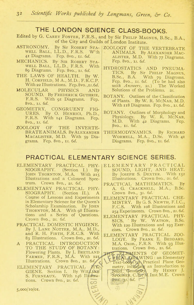 THE LONDON SCIENCE CLASS-BOOKS. Edited by G. Carey Foster, F.R.S., and by Sir Philip Magnus, B.Sc, B.A., of the City and Guilds of London Institute. ASTRONOMY. well Ball, 41 Diagrams. MECHANICS. well Ball, By Sir Robert Sta- ll. D., F.R.S. Wth Fcp. 8vo., is. 6d. By Sir Robert Sta- ll. D., F.R.S. With 89 Diagrams. Fcp. 8vo., is. 6d. THE LAWS OF HEALTH. By W. H. Corfield, M A., M.D., F.R.C.P. With 22 Illustrations. Fcp. 8vo., is. 6d. MOLECULAR PHYSICS AND SOUND. By Frederick Guthrie, F.R.S. With 91 Diagrams. Fcp. 8vo., is. 6d. GEOMETRY, CONGRUENT FIG- URES. By O. Henrici, Ph.D., F.R.S. With 141 Diagrams. Fcp. 8vo., u. 6d. ZOOLOGY OF THE INVERTE- BRATE ANIMALS. By Alexander Macalister, M.D. With 59 Dia- grams. Fcp. 8vo., is. 6d. ZOOLOGY OF THE VERTEBRATE ANIMALS. By ALEXANDER MAC- ALISTER, M.D. With 77 Diagrams. Fcp. 8vo., is. 6d. HYDROSTATICS AND PNEUMA- TICS. By Sir Philip Magnus, B.Sc, B.A. With 79 Diagrams. Fcp. 8vo., is. 6d. (To be had also with Arwvers, 2s.) The Worked Solutions of the Problems. 2s. BOTANY. Outlines of the Classification of Plants. By W. R. McNab, M.D. With 118 Diagrams. Fcp. 8vo., is. 6d. BOTANY. Outlines of Morphology and Physiology. By W. R. McNab, M.D. With 42 Diagrams. Fcp. 8vo., is. 6d. THERMODYNAMICS. By Richard Wormell, M.A., D.Sc. With 41 Diagrams. Fcp. 8vo., is. 6d. PRACTICAL ELEMENTARY SCIENCE SERIES. ELEMENTARY PRACTICAL PHY- SIOGRAPHY. (Section I.) By John Thornton, M.A. With 215 Illustrations and a Coloured Spec- trum. Crown 8vo., 2s. 6d. ELEMENTARY PRACTICAL PHY- SIOGRAPHY. (Section II.). A Course of Lessons and Experiments in Elementary Science for the Queen's Scholarship Examination. By John Thornton, M.A. With 98 Illustra- tions and a Series of Questions. Crown 8vo., 2s. 6d. PRACTICAL DOMESTIC HYGIENE. By J. Lane Notter, M.A., M.D., and R. H. Firth, F.R.C.S. With 83 Illustrations. Crown 8vo., 2s. 6d. A PRACTICAL INTRODUCTION TO THE STUDY OF BOTANY : Flowering Plants. By J. Bretlani Farmer, F.R.S., M.A. With is: Illustrations. Crown 8vo., 2s. 6d, ELEMENTARY PRACTICAL GIENE. Section I. By Wit S. Furneaux. With 146 II tions. Crown 8vo., 2s. 6d. J ELEMENTARY PRACTICAL SOUND, LIGHT, AND HEAT. By Joseph S. Dexter. With 152 Illustrations. Crown 8vo., as. 6d. PRACTICAL MATHEMATICS. By A. G. Cracknell, M.A., B.Sc. Crown 8vo., 3s. 6d. ELEMENTARY PRACTICAL CHE- MISTRY. By G. S. Nevvth, F.I.C., F.C.S. With 108 Illustrations and 254 Experiments. Crown 8vo., 2s. 6d. ELEMENTARY PRACTICAL PHY- SICS.  By W. Watson, B.Sc. With 120 Illustrations and 193 Exer- cises. Crown 8vo., 2s. 6d. ELEMENTARY PRACTICAL ZOO- LOGY. By Frank E. Beddard, M.A. Oxon., F.R.S. With 93 Illus- trations. Crown 8vo., 2s. 6rf. ENTS OF GEOMET- WING : an Elementary Practical Plane Gec- fin Introduction to By Henry J. .Inst.M.E. Crown 5,000/10/01.