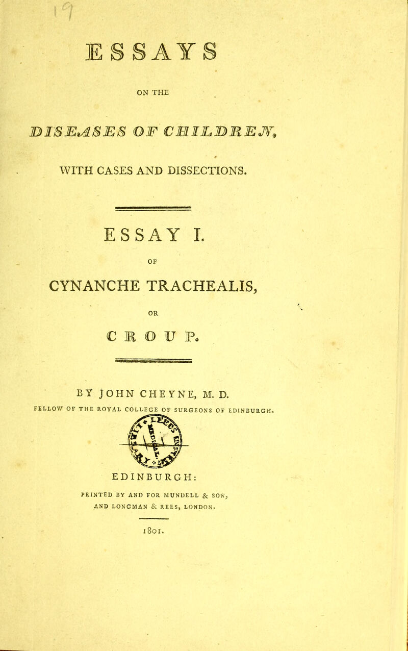 ON THE DISEASES OF CMIJLBRJEJV, WITH CASES AND DISSECTIONS. ESSAY I OF CYNANCHE TRACHEALIS, OR C M O V P. BY JOHN CHEYNE, M. D. FELLOW OF THE ROYAL COLLEGE OF SURGEONS OF EDINBURGH, EDINBURGH: PRINTED BY AND FOR MUNDELL & SOU, AND LONGMAN & REES, LONDON. I 80 I.