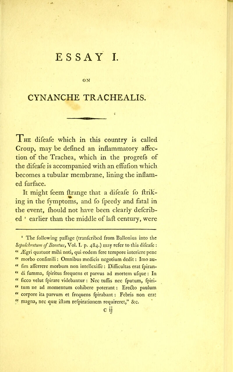 ON CYNANCHE TRACHEALIS. 1 he difeafe which in this country is called Croup, may be defined an inflammatory affec- tion of the Trachea, which in the progrefs of the difeafe is accompanied with an efFulion which becomes a tubular membrane, lining the inflam- ed furface. It might feem ftrange that a difeafe fo flriK- ing in the fymptoms, and fo fpeedy and fatal in the event, fhould not have been clearly defcrib- ed 1 earlier than the middle of laft century, were 1 The following paflage (tranferibed from Ballonius into the Sepulchretum of Bo/ietus, Vol. I. p. 484.) may refer to this difeafe :  iEgri quatuor mihi noti, qui eodem fere tempore interiere pene  morbo confimili: Omnibus medicis negotium dedit: Imo au-  fim afierrere morbum noh intellexifle: Difficultas erat fpiran-  di fumma, fpiritus frequens et parvus ad mortem ufque : In  ficco velut fpirare videbantur: Nec tuffis nec fputum, fpiri- ** turn ne ad momentum cohibere poterant: Ere&o paulum *' corpore ita parvum et frequens fpirabant: Febris non erat  magna, nec quje iftam refpiratioaem requireret, &c.