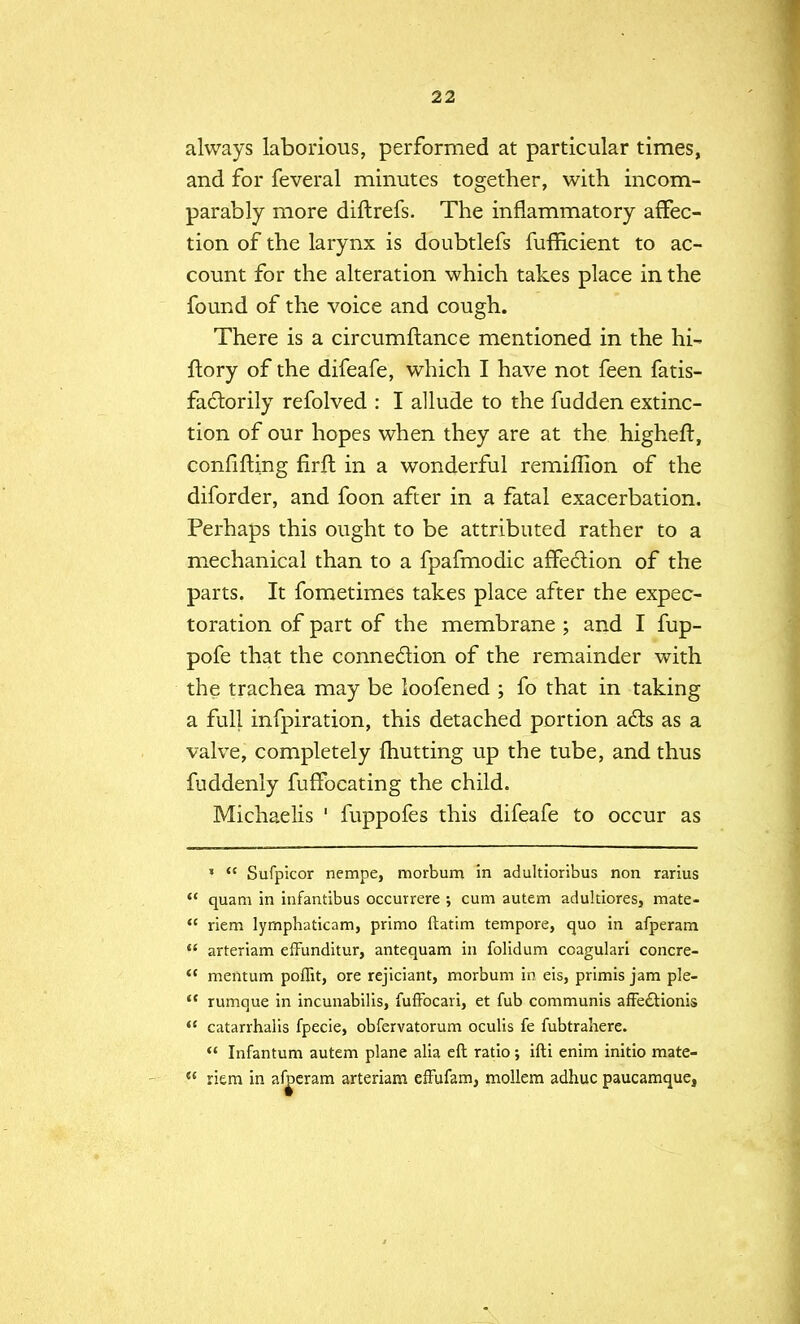 always laborious, performed at particular times, and for feveral minutes together, with incom- parably more difhrefs. The inflammatory affec- tion of the larynx is doubtlefs fufficient to ac- count for the alteration which takes place in the found of the voice and cough. There is a circumftance mentioned in the hi- ftory of the difeafe, which I have not feen fatis- factorily refolved : I allude to the fudden extinc- tion of our hopes when they are at the higheft, confining firft in a wonderful remiffion of the diforder, and foon after in a fatal exacerbation. Perhaps this ought to be attributed rather to a mechanical than to a fpafmodic affection of the parts. It fometimes takes place after the expec- toration of part of the membrane ; and I fup- pofe that the connection of the remainder with the trachea may be loofened ; fo that in taking a full infpiration, this detached portion acts as a valve, completely ihutting up the tube, and thus fuddenly fuffocating the child. Michaelis ' fuppofes this difeafe to occur as *  Sufpicor nempe, morbum in adultioribus non rarius  quam in infantibus occurrere •, cum autem adultiores, mate-  riem lymphaticam, primo ftatim tempore, quo in afperam  arteriam effunditur, antequam in folidum coagulari concre- <( mentum poffit, ore rejiciant, morbum in eis, primis jam ple- <c rumque in incunabilis, fuffocari, et fub communis afFectionis  catarrhalis fpecie, obfervatorum oculis fe fubtrahere.  Infantum autem plane alia eft ratio; ifti enim initio mate- riem in afperam arteriam effufam, mollem adhuc paucamque,