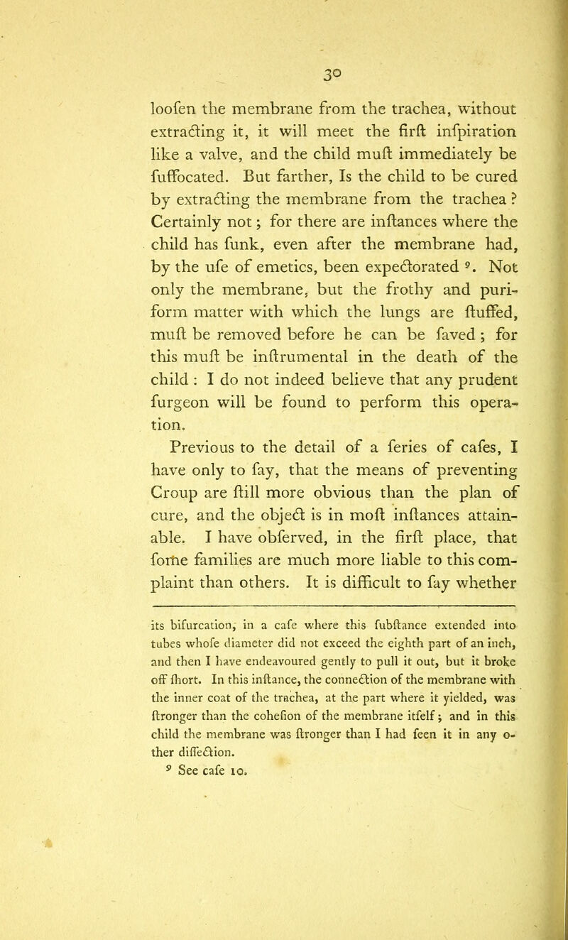 3° loofen the membrane from the trachea, without extracting it, it will meet the firft: infpiration like a valve, and the child mufl immediately be fuffocated. But farther, Is the child to be cured by extracting the membrane from the trachea ? Certainly not; for there are inftances where the child has funk, even after the membrane had, by the ufe of emetics, been expectorated 9. Not only the membrane, but the frothy and puri- form matter with which the lungs are fluffed, mufl be removed before he can be faved; for this mufl be inflrumental in the death of the child : I do not indeed believe that any prudent furgeon will be found to perform this opera- tion. Previous to the detail of a feries of cafes, I have only to fay, that the means of preventing Croup are flill more obvious than the plan of cure, and the object is in mo ft inftances attain- able. I have obferved, in the firft place, that fome families are much more liable to this com- plaint than others. It is difficult to fay whether its bifurcation, in a cafe where this fubftance extended into tubes whofe diameter did not exceed the eighth part of an inch, and then I have endeavoured gently to pull it out, but it broke off fhort. In this inftance, the connection of the membrane with the inner coat of the trachea, at the part where it yielded, was ftronger than the cohefion of the membrane itfelf; and in this child the membrane was ftronger than I had feen it in any o- ther difTedtion. 9 See cafe io.