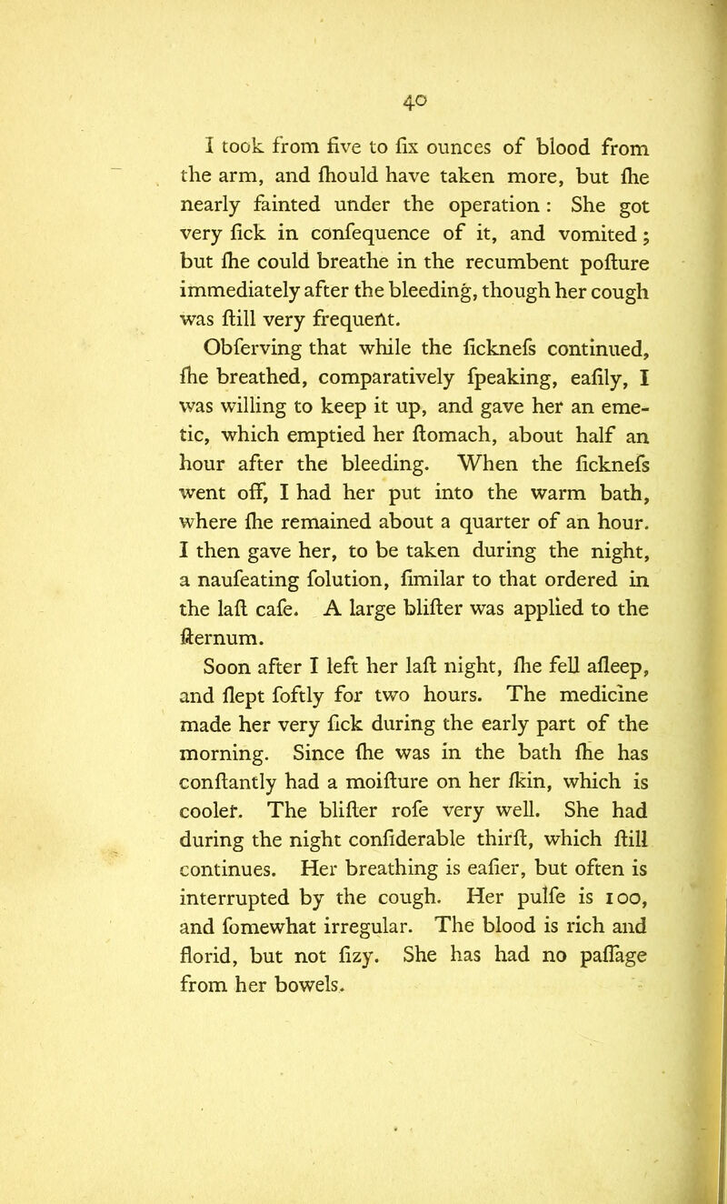 I took from five to fix ounces of blood from the arm, and fhould have taken more, but fhe nearly fainted under the operation : She got very fick in confequence of it, and vomited; but fhe could breathe in the recumbent pofture immediately after the bleeding, though her cough was ftill very frequent. Obferving that while the ficknefs continued, me breathed, comparatively fpeaking, eafily, I was willing to keep it up, and gave her an eme- tic, which emptied her ftomach, about half an hour after the bleeding. When the ficknefs went off, I had her put into the warm bath, where fhe remained about a quarter of an hour. I then gave her, to be taken during the night, a naufeating folution, fimilar to that ordered in the laft cafe. A large blifter was applied to the fternum. Soon after I left her laft night, fhe fell afleep, and flept foftly for two hours. The medicine made her very fick during the early part of the morning. Since fhe was in the bath fhe has conftantly had a moiflure on her fkin, which is cooler. The blifter rofe very well. She had during the night confiderable thirft, which ftill continues. Her breathing is eafier, but often is interrupted by the cough. Her pulfe is 100, and fomewhat irregular. The blood is rich and florid, but not fizy. She has had no pafTage from her bowels.