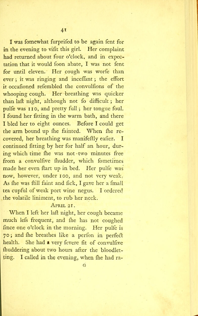 4* I was fomewhat furprifed to be again fent for in the evening to vifit this girl. Her complaint had returned about four o'clock, and in expec- tation that it would foon abate, I was not fent for until eleven. Her cough was worfe than ever ; it was ringing and inceflant; the effort it occafioned refembled the convulfions of the whooping cough. Her breathing was quicker than laft. night, although not fo difficult ; her pulfe was no, and pretty full ; her tongue fouL I found her fitting in the warm bath, and there I bled her to eight ounces. Before I could get the arm bound up fhe fainted. When flie re- covered, her breathing was manifeftly eafier. I continued fitting by her for half an hour, dur- ing which time fhe was not • two minutes free from a convulfive fhudder, which fometimes made her even ftart up in bed. Her pulfe was now, however, under 100, and not very weak. As fhe was ftill faint and fick, I gave her a fmall tea cupful of weak port wine negus. I ordered the volatile liniment, to rub her neck. April 21. When I left her laft night, her cough became much lefs frequent, and fhe has not coughed fince one o'clock in the morning. Her pulfe is 70; and fhe breathes like a perfon in perfect health. She had * very fevere fit of convulfive fhuddering about two hours after the bloodlet- ting, I called in the evening, when fhe had ra- G