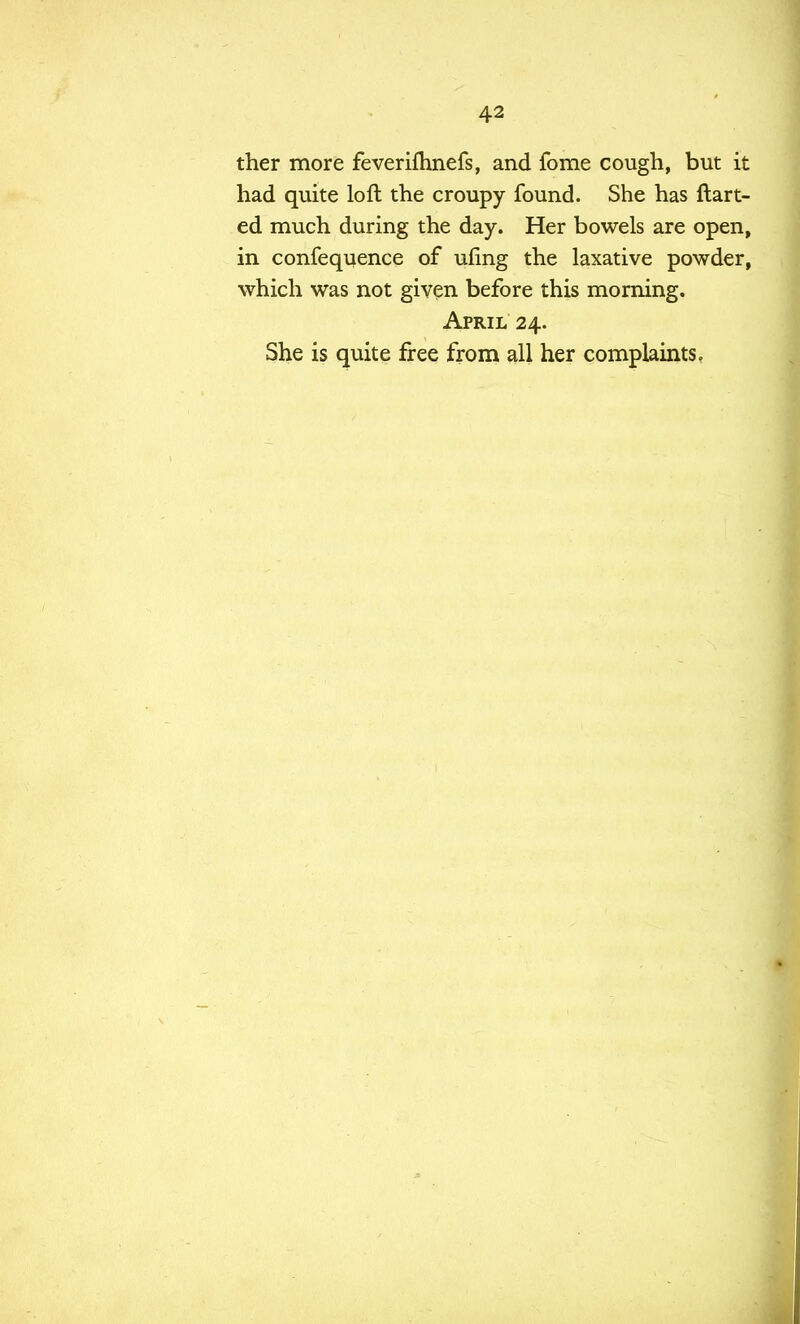 ther more feverifhnefs, and fome cough, but it had quite loft the croupy found. She has Halt- ed much during the day. Her bowels are open, in confequence of ufing the laxative powder, which was not given before this morning. April 24. She is quite free from all her complaints.