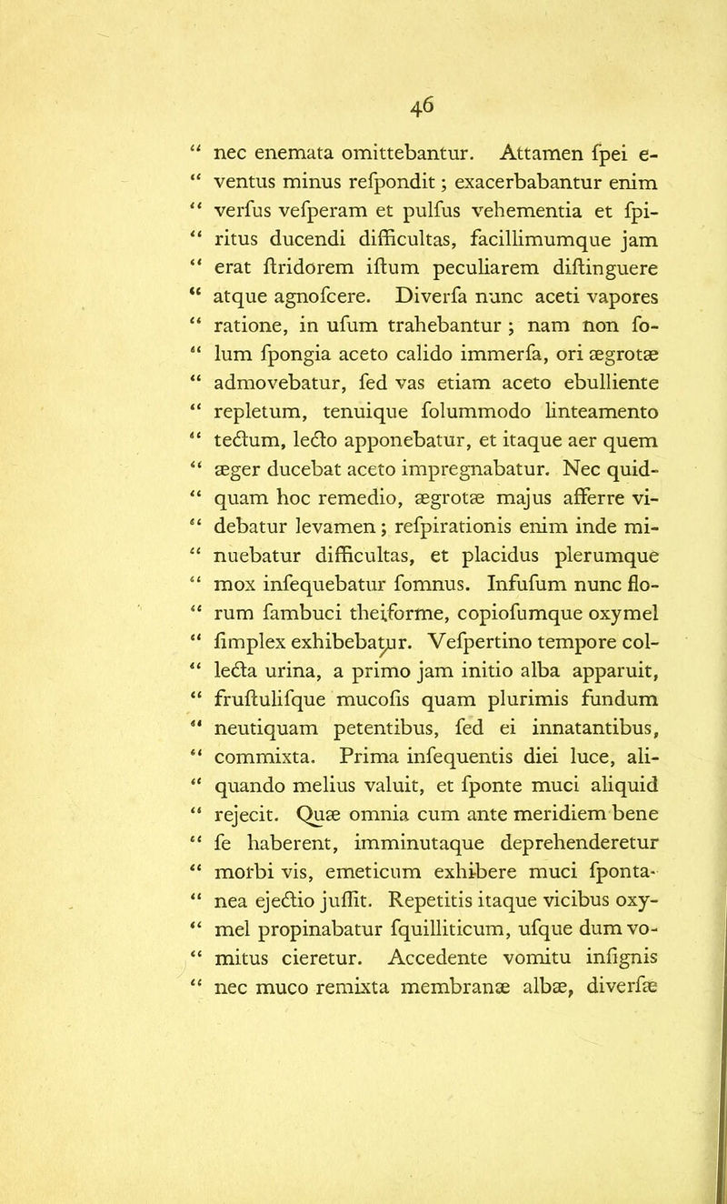  nec enemata omittebantur. Attamen fpei e-  ventus minus refpondit; exacerbabantur enim  verfus vefperam et pulfus vehementia et fpi-  ritus ducendi difficultas, facillimumque jam  erat ftridorem ilium peculiarem diftinguere  atque agnofcere. Diverfa nunc aceti vapores  ratione, in ufum trahebantur ; nam non fo-  lum fpongia aceto calido immerfa, ori aegrotae  admovebatur, fed vas etiam aceto ebulliente  repletum, tenuique folummodo linteamento  teclum, ledto apponebatur, et itaque aer quern  seger ducebat aceto impregnabatur. Nec quid-  quam hoc remedio, aegrotae majus afFerre vi-  debatur levamen; refpirationis enim inde mi-  nuebatur difficultas, et placidus plerumque  mox infequebatur fomnus. Infufum nunc flo-  rum fambuci theiforme, copiofumque oxymel  limplex exhibebatur. Vefpertino tempore col- *' lecla urina, a primo jam initio alba apparuit,  fruftulifque mucofis quam plurimis fundum 41 neutiquam petentibus, fed ei innatantibus, *' commixta. Prima infequentis diei luce, ali-  quando melius valuit, et fponte muci aliquid  rejecit. Quae omnia cum ante meridiem bene  fe haberent, imminutaque deprehenderetur morbi vis, emeticum exhibere muci fponta-  nea ejedio juffit. Repetitis itaque vicibus oxy- *' mel propinabatur fquilliticum, ufque dumvo-  mitus cieretur. Accedente vomitu infignis  nec muco remixta membranae albas, diverfae