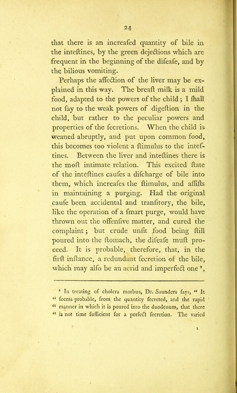 that there is an increafed quantity of bile in the inteftines, by the green dejections which are frequent in the beginning of the difeafe, and by the bilious vomiting. Perhaps the affection of the liver may be ex- plained in this way. The breaft milk is a mild food, adapted to the powers of the child; I mall not fay to the weak powers of digeftion in the child, but rather to the peculiar powers and properties of the fecretions. When the child is weaned abruptly, and put upon common food, this becomes too violent a ftimulus to the intef- tines. Between the liver and inteftines there is the moft intimate relation. This excited ftate of the inteftines caufes a difcharge of bile into them, which increafes the ftimulus, and aflifts in maintaining a purging. Had the original caufe been accidental and tranfitory, the bile, like the operation of a fmart purge, would have thrown out the offenfive matter, and cured the complaint; but crude unfit food being ftill poured into the ftomach, the difeafe muft pro- ceed. It is probable, therefore, that, in the firft inftance, a redundant fecretion of the bile, which may alfo be an acrid and imperfect one2, 2 In treating of cholera morbus, Dr. Saunders fays, It feenls probable, from the quantity fecreted, and the rapid manner in which it is poured into the duodenum, that there is not time fufficient for a perfect fecretion. The varied