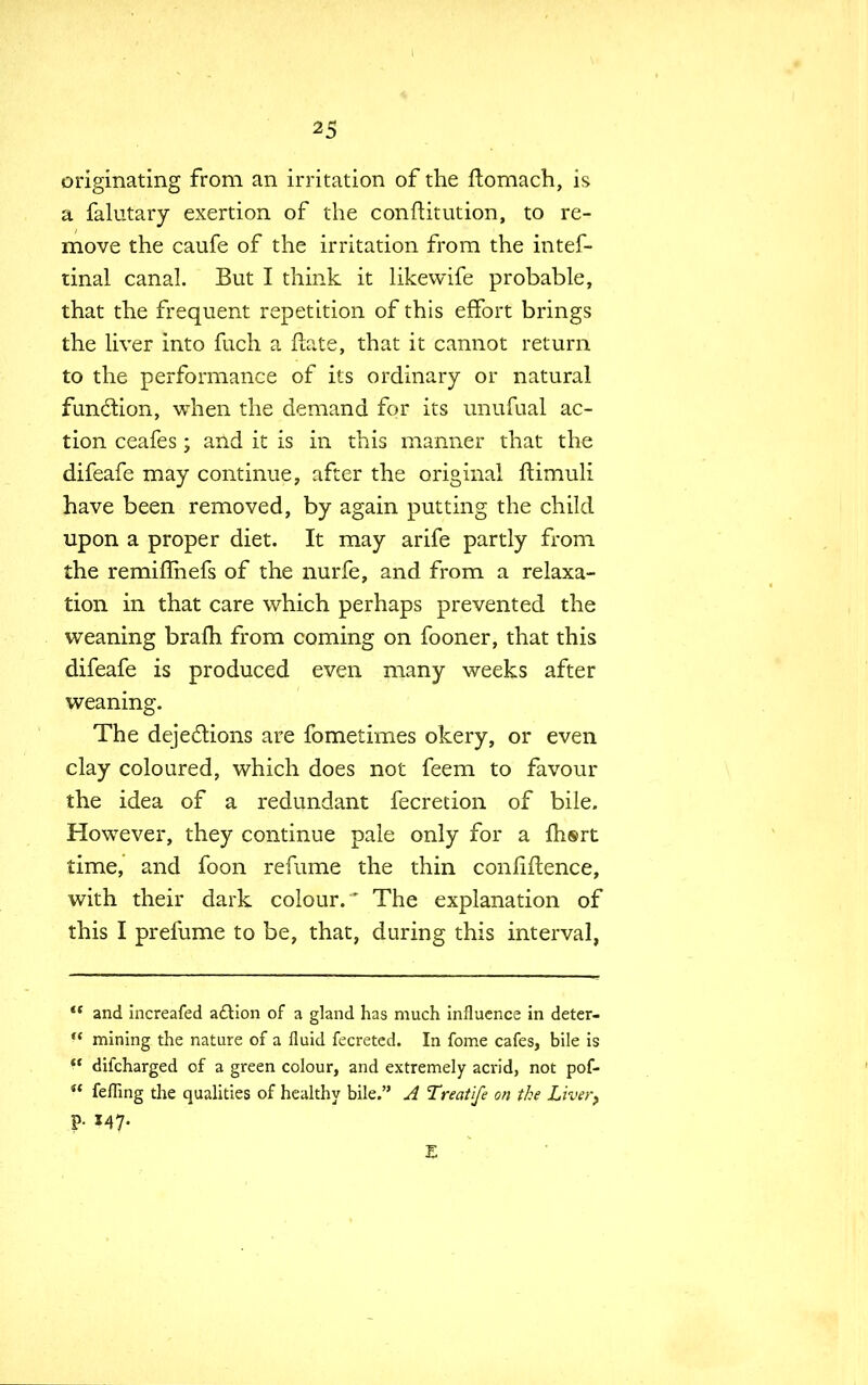originating from an irritation of the ftomach, is a falutary exertion of the conftitution, to re- move the caufe of the irritation from the intef- tinal canal. But I think it likevvife probable, that the frequent repetition of this effort brings the liver into fuch a ftate, that it cannot return to the performance of its ordinary or natural function, when the demand for its unufual ac- tion ceafes ; and it is in this manner that the difeafe may continue, after the original ftimuli have been removed, by again putting the child upon a proper diet. It may arife partly from the remifTnefs of the nurfe, and from a relaxa- tion in that care which perhaps prevented the weaning braih from coming on fooner, that this difeafe is produced even many weeks after weaning. The dejections are fometimes okery, or even clay coloured, which does not feem to favour the idea of a redundant fecretion of bile. However, they continue pale only for a fhsrt time, and foon refume the thin confiftence, with their dark colour. ' The explanation of this I prefume to be, that, during this interval, <( and increafed action of a gland has much influence in deter-  mining the nature of a fluid fecreted. In fome cafes, bile is  difcharged of a green colour, and extremely acrid, not pof-  felling the qualities of healthy bile. A Treatife on the Liver,