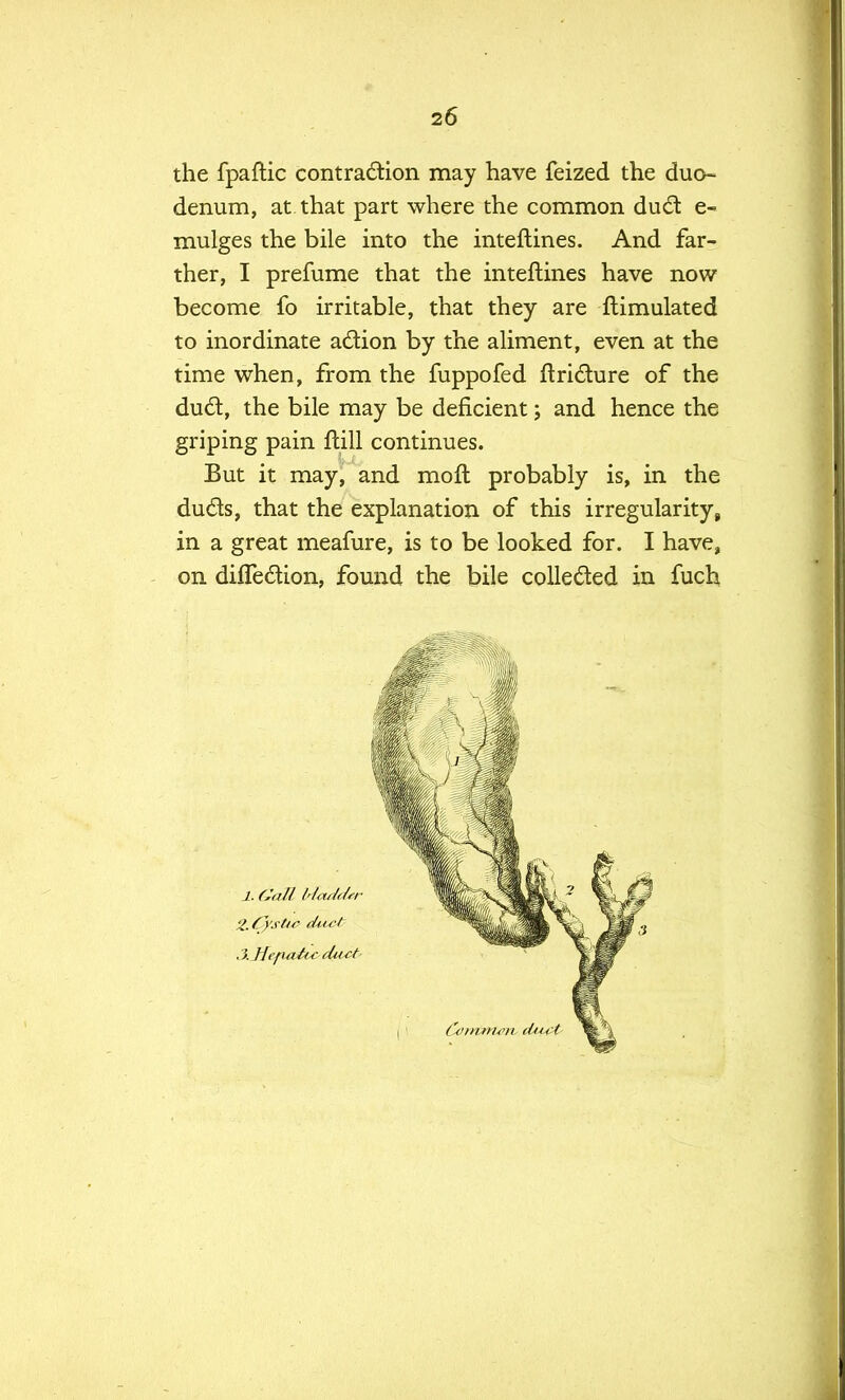 the fpaftic contraction may have feized the duo- denum, at that part where the common dud e- mulges the bile into the inteftines. And far- ther, I prefume that the inteftines have now become fo irritable, that they are Simulated to inordinate action by the aliment, even at the time when, from the fuppofed ftricture of the duct, the bile may be deficient; and hence the griping pain ftill continues. But it may, and moft probably is, in the duds, that the explanation of this irregularity, in a great meafure, is to be looked for. I have, on diflection, found the bile collected in fuch 1. CJa/l Idaddtr . Hefueizc duet Contmorv d*<u;t