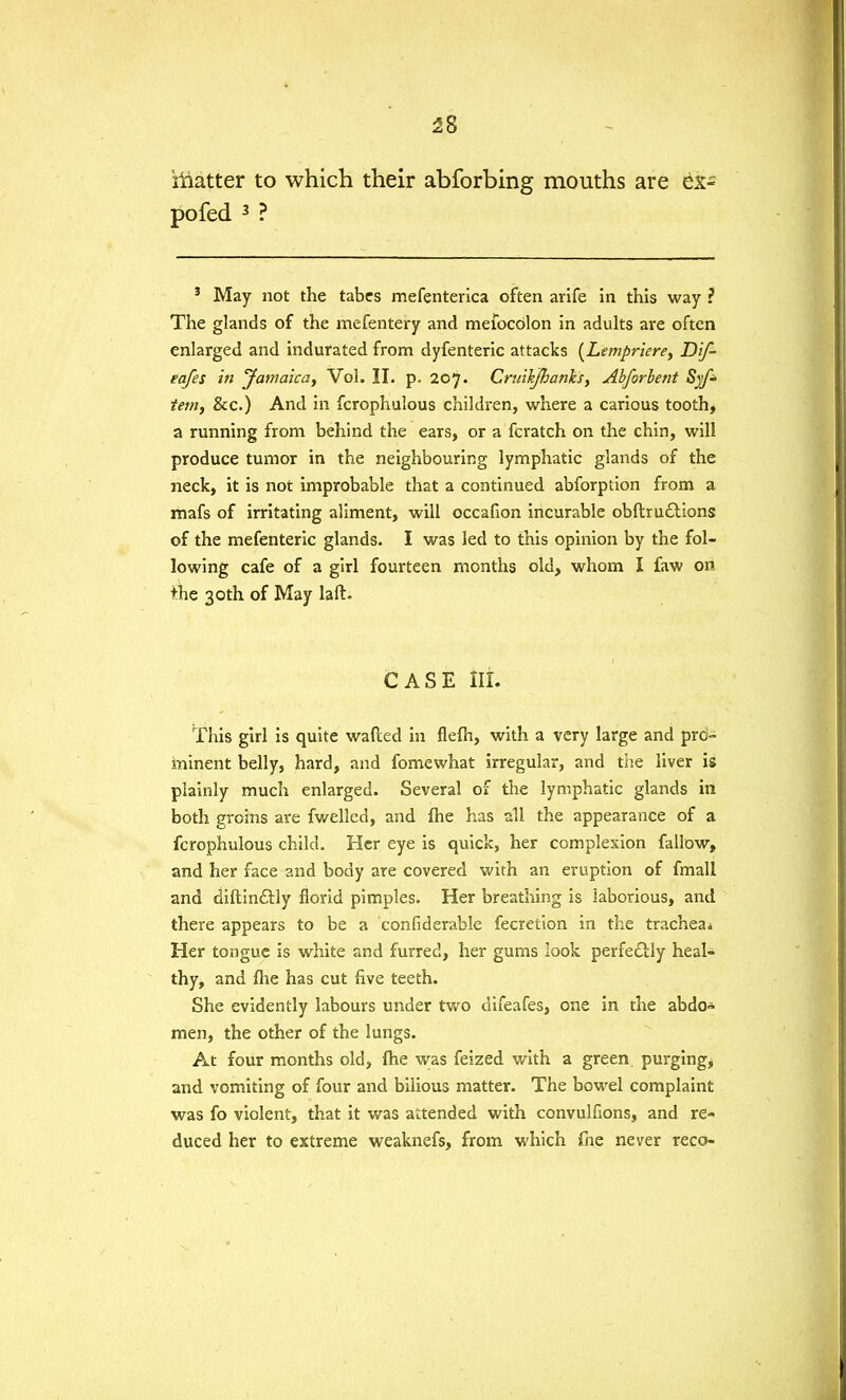 iiiatter to which their abforbing mouths are ex- pofed 3 ? 3 May not the tabes mefenterica often arife in this way ? The glands of the mefentery and meiocolon in adults are often enlarged and indurated from dyfenteric attacks (Lempriere, Dif- eafes in Jamaica, Vol. II. p. 207. Cneikfhanks, Abforbetit Syf» tern, &c.) And in fcrophulous children, where a carious tooth, a running from behind the ears, or a fcratch on the chin, will produce tumor in the neighbouring lymphatic glands of the neck, it is not improbable that a continued abforption from a mafs of irritating aliment, will occafion incurable obftructions of the mefenteric glands. I was led to this opinion by the fol- lowing cafe of a girl fourteen months old, whom I faw on +he 30th of May laft. CASE III. This girl is quite wafted in flefn, with a very large and pro- minent belly, hard, and fomewhat irregular, and the liver is plainly much enlarged. Several of the lymphatic glands in both groins are fwelled, and fhe has all the appearance of a fcrophulous child. Her eye is quick, her complexion fallow, and her face and body are covered with an eruption of fmall and diftinftly florid pimples. Her breathing is laborious, and there appears to be a confiderable fecretion in the trachea* Her tongue is white and furred, her gums look perfectly heal- thy, and fhe has cut five teeth. She evidently labours under two difeafes, one in the abdo» men, the other of the lungs. At four months old, fhe was feized with a green, purging, and vomiting of four and bilious matter. The bowel complaint was fo violent, that it was attended with convulfions, and re- duced her to extreme weaknefs, from which fne never reco-